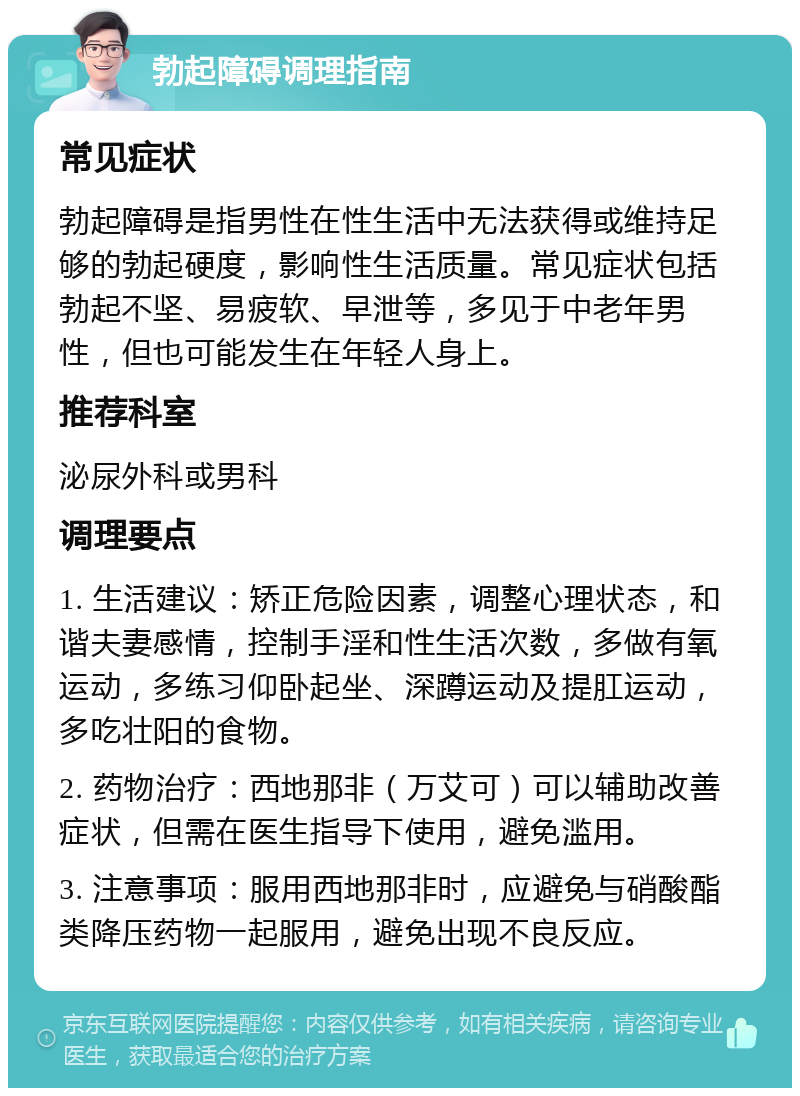 勃起障碍调理指南 常见症状 勃起障碍是指男性在性生活中无法获得或维持足够的勃起硬度，影响性生活质量。常见症状包括勃起不坚、易疲软、早泄等，多见于中老年男性，但也可能发生在年轻人身上。 推荐科室 泌尿外科或男科 调理要点 1. 生活建议：矫正危险因素，调整心理状态，和谐夫妻感情，控制手淫和性生活次数，多做有氧运动，多练习仰卧起坐、深蹲运动及提肛运动，多吃壮阳的食物。 2. 药物治疗：西地那非（万艾可）可以辅助改善症状，但需在医生指导下使用，避免滥用。 3. 注意事项：服用西地那非时，应避免与硝酸酯类降压药物一起服用，避免出现不良反应。