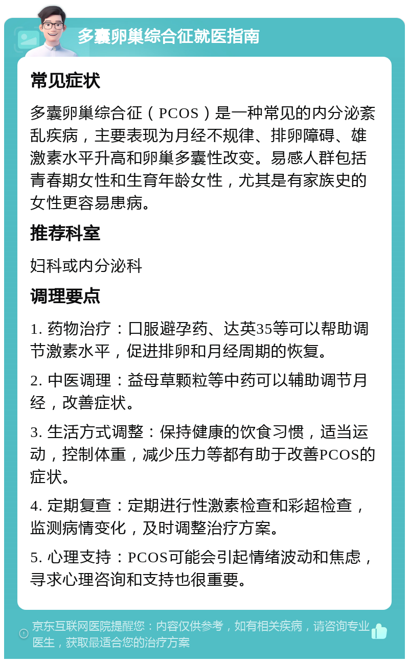 多囊卵巢综合征就医指南 常见症状 多囊卵巢综合征（PCOS）是一种常见的内分泌紊乱疾病，主要表现为月经不规律、排卵障碍、雄激素水平升高和卵巢多囊性改变。易感人群包括青春期女性和生育年龄女性，尤其是有家族史的女性更容易患病。 推荐科室 妇科或内分泌科 调理要点 1. 药物治疗：口服避孕药、达英35等可以帮助调节激素水平，促进排卵和月经周期的恢复。 2. 中医调理：益母草颗粒等中药可以辅助调节月经，改善症状。 3. 生活方式调整：保持健康的饮食习惯，适当运动，控制体重，减少压力等都有助于改善PCOS的症状。 4. 定期复查：定期进行性激素检查和彩超检查，监测病情变化，及时调整治疗方案。 5. 心理支持：PCOS可能会引起情绪波动和焦虑，寻求心理咨询和支持也很重要。