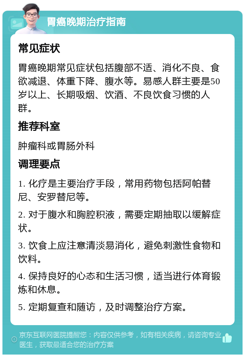 胃癌晚期治疗指南 常见症状 胃癌晚期常见症状包括腹部不适、消化不良、食欲减退、体重下降、腹水等。易感人群主要是50岁以上、长期吸烟、饮酒、不良饮食习惯的人群。 推荐科室 肿瘤科或胃肠外科 调理要点 1. 化疗是主要治疗手段，常用药物包括阿帕替尼、安罗替尼等。 2. 对于腹水和胸腔积液，需要定期抽取以缓解症状。 3. 饮食上应注意清淡易消化，避免刺激性食物和饮料。 4. 保持良好的心态和生活习惯，适当进行体育锻炼和休息。 5. 定期复查和随访，及时调整治疗方案。