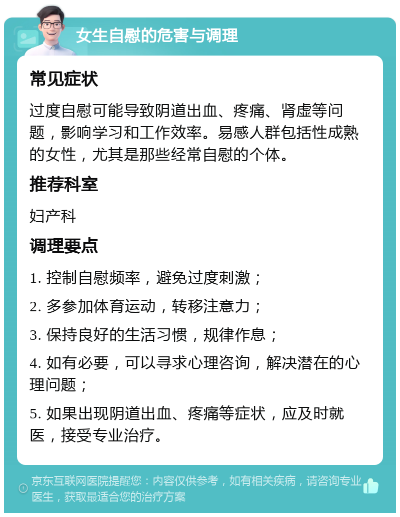 女生自慰的危害与调理 常见症状 过度自慰可能导致阴道出血、疼痛、肾虚等问题，影响学习和工作效率。易感人群包括性成熟的女性，尤其是那些经常自慰的个体。 推荐科室 妇产科 调理要点 1. 控制自慰频率，避免过度刺激； 2. 多参加体育运动，转移注意力； 3. 保持良好的生活习惯，规律作息； 4. 如有必要，可以寻求心理咨询，解决潜在的心理问题； 5. 如果出现阴道出血、疼痛等症状，应及时就医，接受专业治疗。