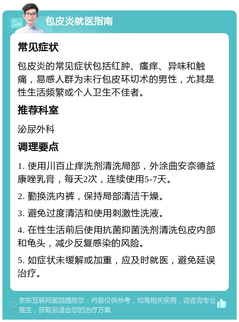 包皮炎就医指南 常见症状 包皮炎的常见症状包括红肿、瘙痒、异味和触痛，易感人群为未行包皮环切术的男性，尤其是性生活频繁或个人卫生不佳者。 推荐科室 泌尿外科 调理要点 1. 使用川百止痒洗剂清洗局部，外涂曲安奈德益康唑乳膏，每天2次，连续使用5-7天。 2. 勤换洗内裤，保持局部清洁干燥。 3. 避免过度清洁和使用刺激性洗液。 4. 在性生活前后使用抗菌抑菌洗剂清洗包皮内部和龟头，减少反复感染的风险。 5. 如症状未缓解或加重，应及时就医，避免延误治疗。