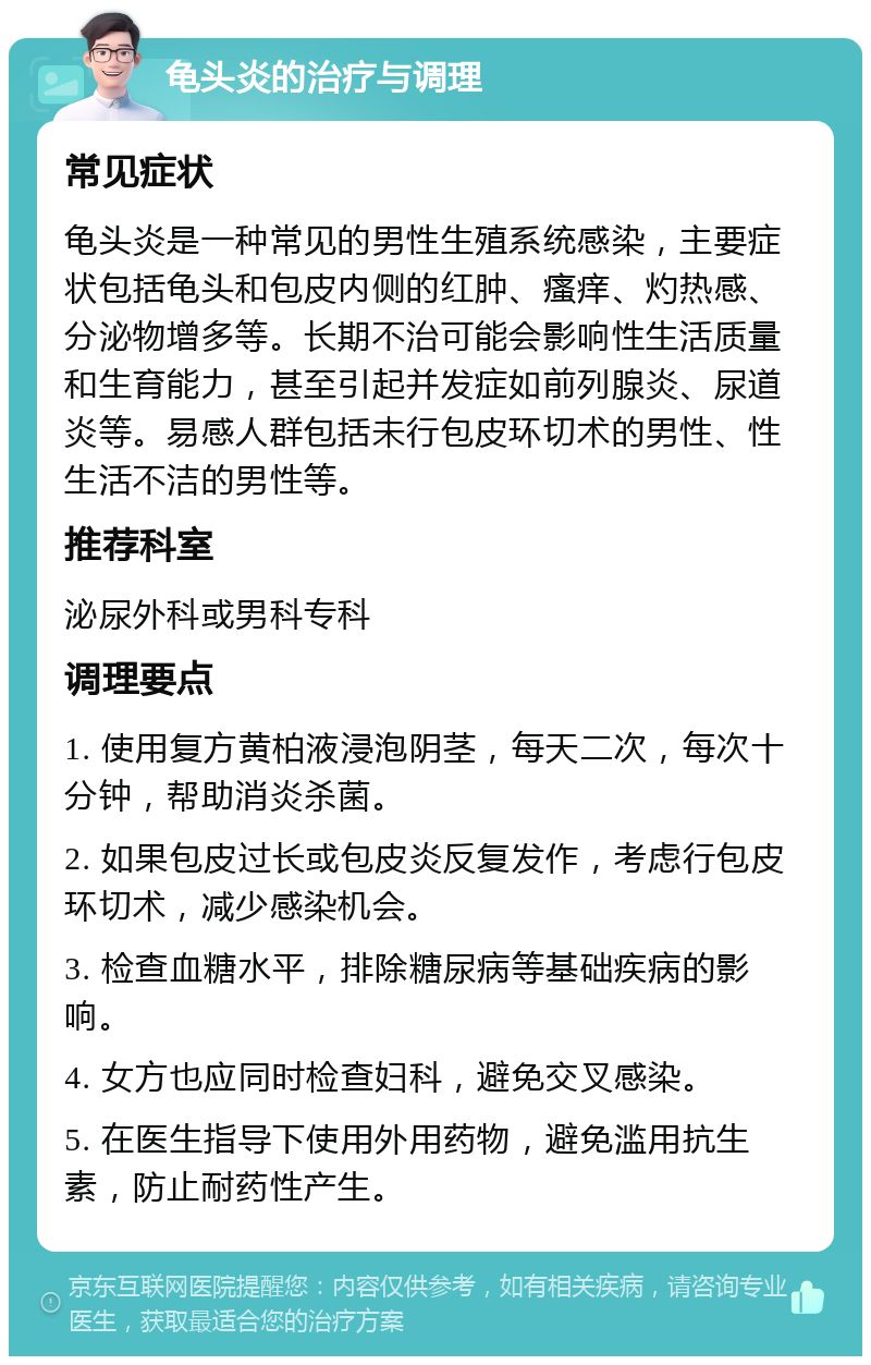 龟头炎的治疗与调理 常见症状 龟头炎是一种常见的男性生殖系统感染，主要症状包括龟头和包皮内侧的红肿、瘙痒、灼热感、分泌物增多等。长期不治可能会影响性生活质量和生育能力，甚至引起并发症如前列腺炎、尿道炎等。易感人群包括未行包皮环切术的男性、性生活不洁的男性等。 推荐科室 泌尿外科或男科专科 调理要点 1. 使用复方黄柏液浸泡阴茎，每天二次，每次十分钟，帮助消炎杀菌。 2. 如果包皮过长或包皮炎反复发作，考虑行包皮环切术，减少感染机会。 3. 检查血糖水平，排除糖尿病等基础疾病的影响。 4. 女方也应同时检查妇科，避免交叉感染。 5. 在医生指导下使用外用药物，避免滥用抗生素，防止耐药性产生。