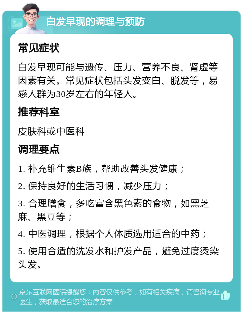 白发早现的调理与预防 常见症状 白发早现可能与遗传、压力、营养不良、肾虚等因素有关。常见症状包括头发变白、脱发等，易感人群为30岁左右的年轻人。 推荐科室 皮肤科或中医科 调理要点 1. 补充维生素B族，帮助改善头发健康； 2. 保持良好的生活习惯，减少压力； 3. 合理膳食，多吃富含黑色素的食物，如黑芝麻、黑豆等； 4. 中医调理，根据个人体质选用适合的中药； 5. 使用合适的洗发水和护发产品，避免过度烫染头发。