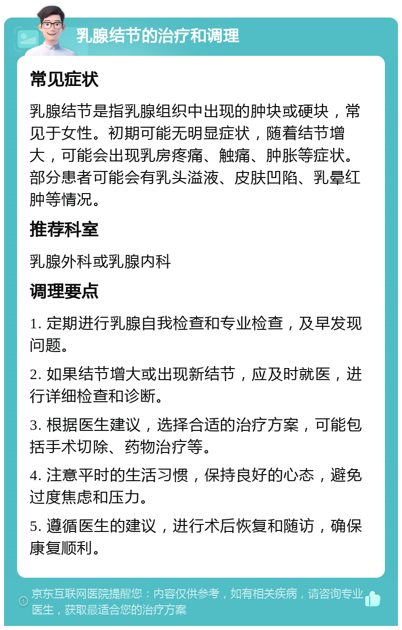 乳腺结节的治疗和调理 常见症状 乳腺结节是指乳腺组织中出现的肿块或硬块，常见于女性。初期可能无明显症状，随着结节增大，可能会出现乳房疼痛、触痛、肿胀等症状。部分患者可能会有乳头溢液、皮肤凹陷、乳晕红肿等情况。 推荐科室 乳腺外科或乳腺内科 调理要点 1. 定期进行乳腺自我检查和专业检查，及早发现问题。 2. 如果结节增大或出现新结节，应及时就医，进行详细检查和诊断。 3. 根据医生建议，选择合适的治疗方案，可能包括手术切除、药物治疗等。 4. 注意平时的生活习惯，保持良好的心态，避免过度焦虑和压力。 5. 遵循医生的建议，进行术后恢复和随访，确保康复顺利。