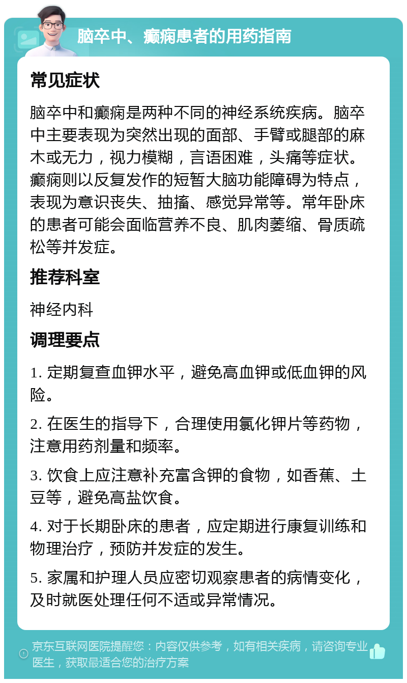 脑卒中、癫痫患者的用药指南 常见症状 脑卒中和癫痫是两种不同的神经系统疾病。脑卒中主要表现为突然出现的面部、手臂或腿部的麻木或无力，视力模糊，言语困难，头痛等症状。癫痫则以反复发作的短暂大脑功能障碍为特点，表现为意识丧失、抽搐、感觉异常等。常年卧床的患者可能会面临营养不良、肌肉萎缩、骨质疏松等并发症。 推荐科室 神经内科 调理要点 1. 定期复查血钾水平，避免高血钾或低血钾的风险。 2. 在医生的指导下，合理使用氯化钾片等药物，注意用药剂量和频率。 3. 饮食上应注意补充富含钾的食物，如香蕉、土豆等，避免高盐饮食。 4. 对于长期卧床的患者，应定期进行康复训练和物理治疗，预防并发症的发生。 5. 家属和护理人员应密切观察患者的病情变化，及时就医处理任何不适或异常情况。