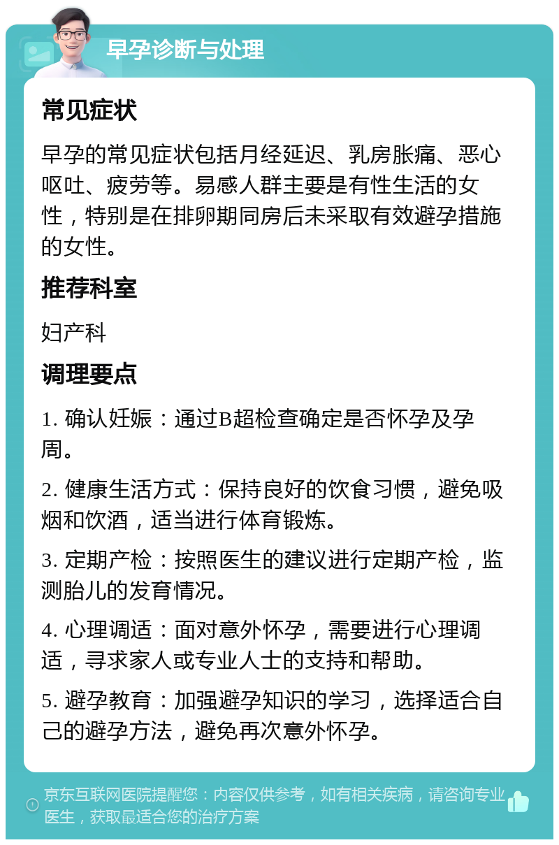 早孕诊断与处理 常见症状 早孕的常见症状包括月经延迟、乳房胀痛、恶心呕吐、疲劳等。易感人群主要是有性生活的女性，特别是在排卵期同房后未采取有效避孕措施的女性。 推荐科室 妇产科 调理要点 1. 确认妊娠：通过B超检查确定是否怀孕及孕周。 2. 健康生活方式：保持良好的饮食习惯，避免吸烟和饮酒，适当进行体育锻炼。 3. 定期产检：按照医生的建议进行定期产检，监测胎儿的发育情况。 4. 心理调适：面对意外怀孕，需要进行心理调适，寻求家人或专业人士的支持和帮助。 5. 避孕教育：加强避孕知识的学习，选择适合自己的避孕方法，避免再次意外怀孕。