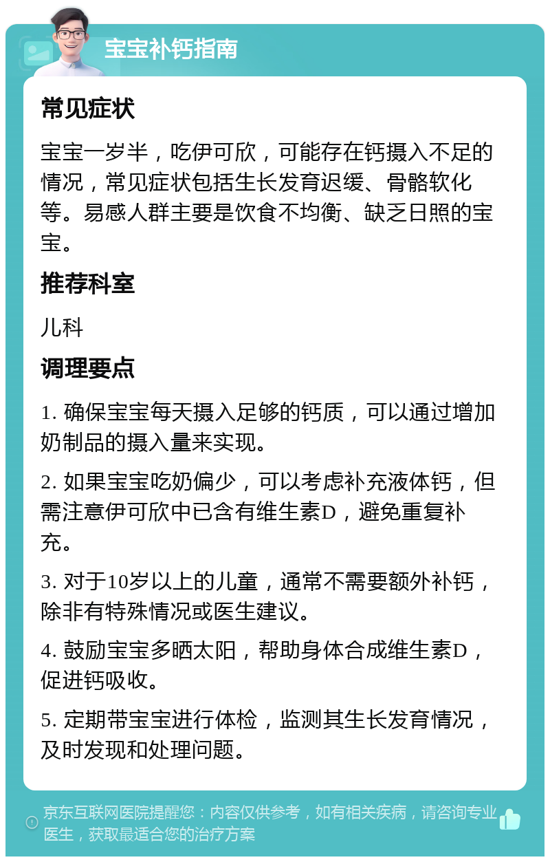 宝宝补钙指南 常见症状 宝宝一岁半，吃伊可欣，可能存在钙摄入不足的情况，常见症状包括生长发育迟缓、骨骼软化等。易感人群主要是饮食不均衡、缺乏日照的宝宝。 推荐科室 儿科 调理要点 1. 确保宝宝每天摄入足够的钙质，可以通过增加奶制品的摄入量来实现。 2. 如果宝宝吃奶偏少，可以考虑补充液体钙，但需注意伊可欣中已含有维生素D，避免重复补充。 3. 对于10岁以上的儿童，通常不需要额外补钙，除非有特殊情况或医生建议。 4. 鼓励宝宝多晒太阳，帮助身体合成维生素D，促进钙吸收。 5. 定期带宝宝进行体检，监测其生长发育情况，及时发现和处理问题。