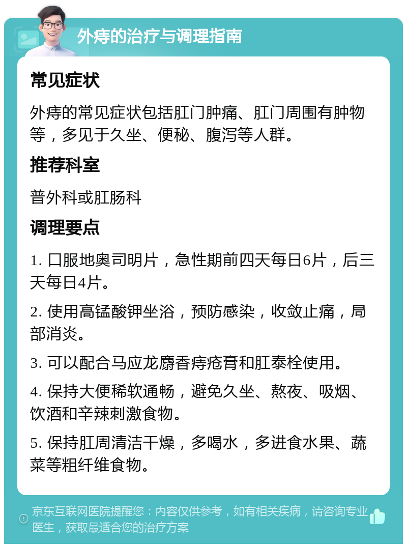 外痔的治疗与调理指南 常见症状 外痔的常见症状包括肛门肿痛、肛门周围有肿物等，多见于久坐、便秘、腹泻等人群。 推荐科室 普外科或肛肠科 调理要点 1. 口服地奥司明片，急性期前四天每日6片，后三天每日4片。 2. 使用高锰酸钾坐浴，预防感染，收敛止痛，局部消炎。 3. 可以配合马应龙麝香痔疮膏和肛泰栓使用。 4. 保持大便稀软通畅，避免久坐、熬夜、吸烟、饮酒和辛辣刺激食物。 5. 保持肛周清洁干燥，多喝水，多进食水果、蔬菜等粗纤维食物。