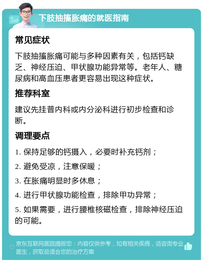 下肢抽搐胀痛的就医指南 常见症状 下肢抽搐胀痛可能与多种因素有关，包括钙缺乏、神经压迫、甲状腺功能异常等。老年人、糖尿病和高血压患者更容易出现这种症状。 推荐科室 建议先挂普内科或内分泌科进行初步检查和诊断。 调理要点 1. 保持足够的钙摄入，必要时补充钙剂； 2. 避免受凉，注意保暖； 3. 在胀痛明显时多休息； 4. 进行甲状腺功能检查，排除甲功异常； 5. 如果需要，进行腰椎核磁检查，排除神经压迫的可能。