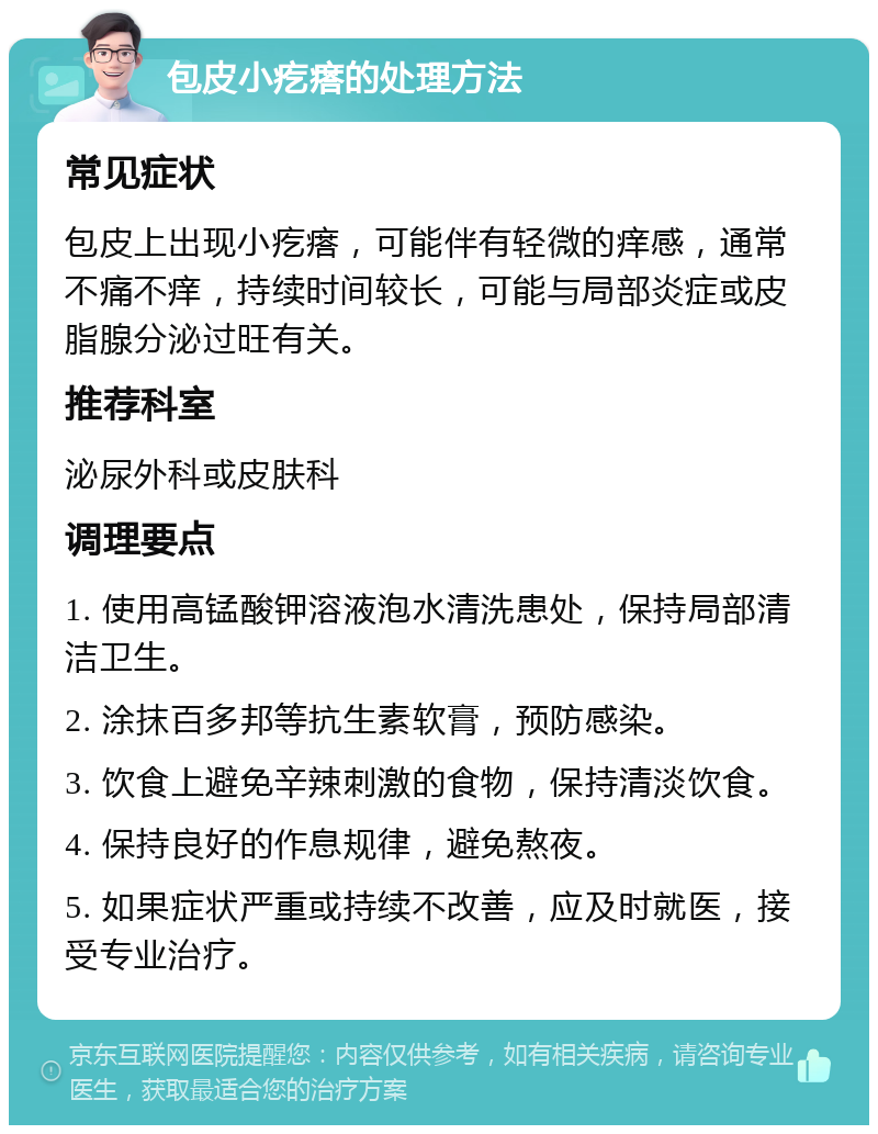 包皮小疙瘩的处理方法 常见症状 包皮上出现小疙瘩，可能伴有轻微的痒感，通常不痛不痒，持续时间较长，可能与局部炎症或皮脂腺分泌过旺有关。 推荐科室 泌尿外科或皮肤科 调理要点 1. 使用高锰酸钾溶液泡水清洗患处，保持局部清洁卫生。 2. 涂抹百多邦等抗生素软膏，预防感染。 3. 饮食上避免辛辣刺激的食物，保持清淡饮食。 4. 保持良好的作息规律，避免熬夜。 5. 如果症状严重或持续不改善，应及时就医，接受专业治疗。