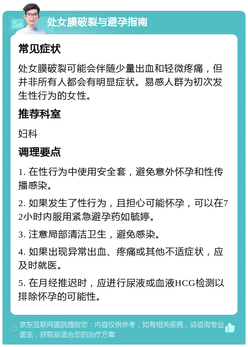 处女膜破裂与避孕指南 常见症状 处女膜破裂可能会伴随少量出血和轻微疼痛，但并非所有人都会有明显症状。易感人群为初次发生性行为的女性。 推荐科室 妇科 调理要点 1. 在性行为中使用安全套，避免意外怀孕和性传播感染。 2. 如果发生了性行为，且担心可能怀孕，可以在72小时内服用紧急避孕药如毓婷。 3. 注意局部清洁卫生，避免感染。 4. 如果出现异常出血、疼痛或其他不适症状，应及时就医。 5. 在月经推迟时，应进行尿液或血液HCG检测以排除怀孕的可能性。