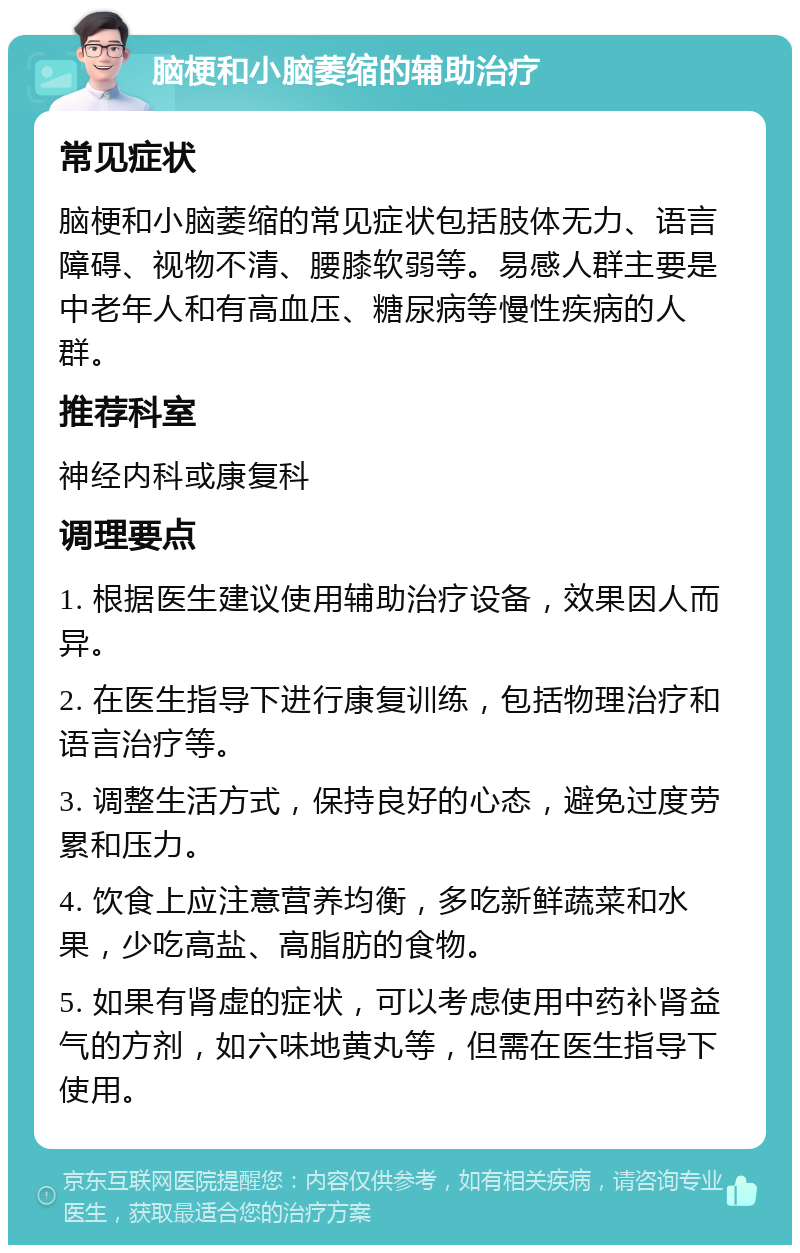 脑梗和小脑萎缩的辅助治疗 常见症状 脑梗和小脑萎缩的常见症状包括肢体无力、语言障碍、视物不清、腰膝软弱等。易感人群主要是中老年人和有高血压、糖尿病等慢性疾病的人群。 推荐科室 神经内科或康复科 调理要点 1. 根据医生建议使用辅助治疗设备，效果因人而异。 2. 在医生指导下进行康复训练，包括物理治疗和语言治疗等。 3. 调整生活方式，保持良好的心态，避免过度劳累和压力。 4. 饮食上应注意营养均衡，多吃新鲜蔬菜和水果，少吃高盐、高脂肪的食物。 5. 如果有肾虚的症状，可以考虑使用中药补肾益气的方剂，如六味地黄丸等，但需在医生指导下使用。