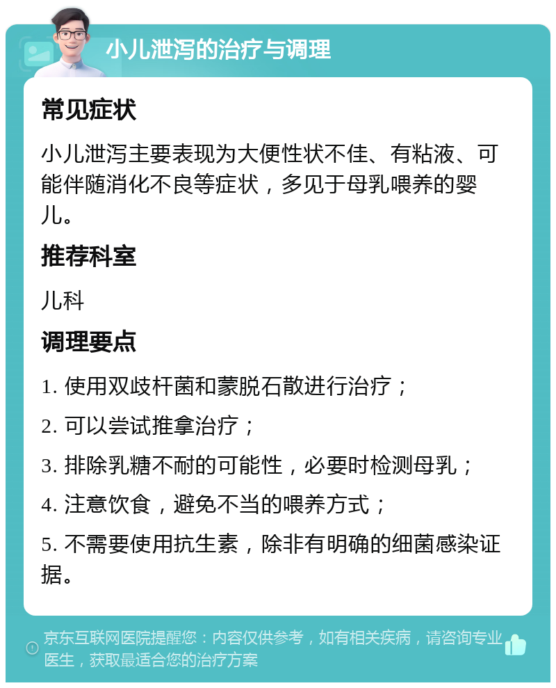 小儿泄泻的治疗与调理 常见症状 小儿泄泻主要表现为大便性状不佳、有粘液、可能伴随消化不良等症状，多见于母乳喂养的婴儿。 推荐科室 儿科 调理要点 1. 使用双歧杆菌和蒙脱石散进行治疗； 2. 可以尝试推拿治疗； 3. 排除乳糖不耐的可能性，必要时检测母乳； 4. 注意饮食，避免不当的喂养方式； 5. 不需要使用抗生素，除非有明确的细菌感染证据。