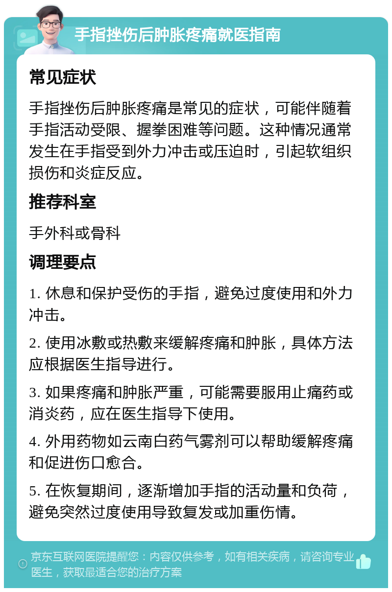 手指挫伤后肿胀疼痛就医指南 常见症状 手指挫伤后肿胀疼痛是常见的症状，可能伴随着手指活动受限、握拳困难等问题。这种情况通常发生在手指受到外力冲击或压迫时，引起软组织损伤和炎症反应。 推荐科室 手外科或骨科 调理要点 1. 休息和保护受伤的手指，避免过度使用和外力冲击。 2. 使用冰敷或热敷来缓解疼痛和肿胀，具体方法应根据医生指导进行。 3. 如果疼痛和肿胀严重，可能需要服用止痛药或消炎药，应在医生指导下使用。 4. 外用药物如云南白药气雾剂可以帮助缓解疼痛和促进伤口愈合。 5. 在恢复期间，逐渐增加手指的活动量和负荷，避免突然过度使用导致复发或加重伤情。