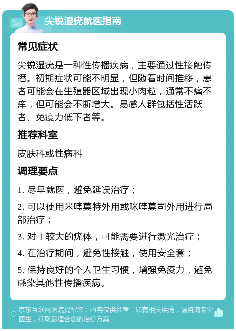 尖锐湿疣就医指南 常见症状 尖锐湿疣是一种性传播疾病，主要通过性接触传播。初期症状可能不明显，但随着时间推移，患者可能会在生殖器区域出现小肉粒，通常不痛不痒，但可能会不断增大。易感人群包括性活跃者、免疫力低下者等。 推荐科室 皮肤科或性病科 调理要点 1. 尽早就医，避免延误治疗； 2. 可以使用米喹莫特外用或咪喹莫司外用进行局部治疗； 3. 对于较大的疣体，可能需要进行激光治疗； 4. 在治疗期间，避免性接触，使用安全套； 5. 保持良好的个人卫生习惯，增强免疫力，避免感染其他性传播疾病。