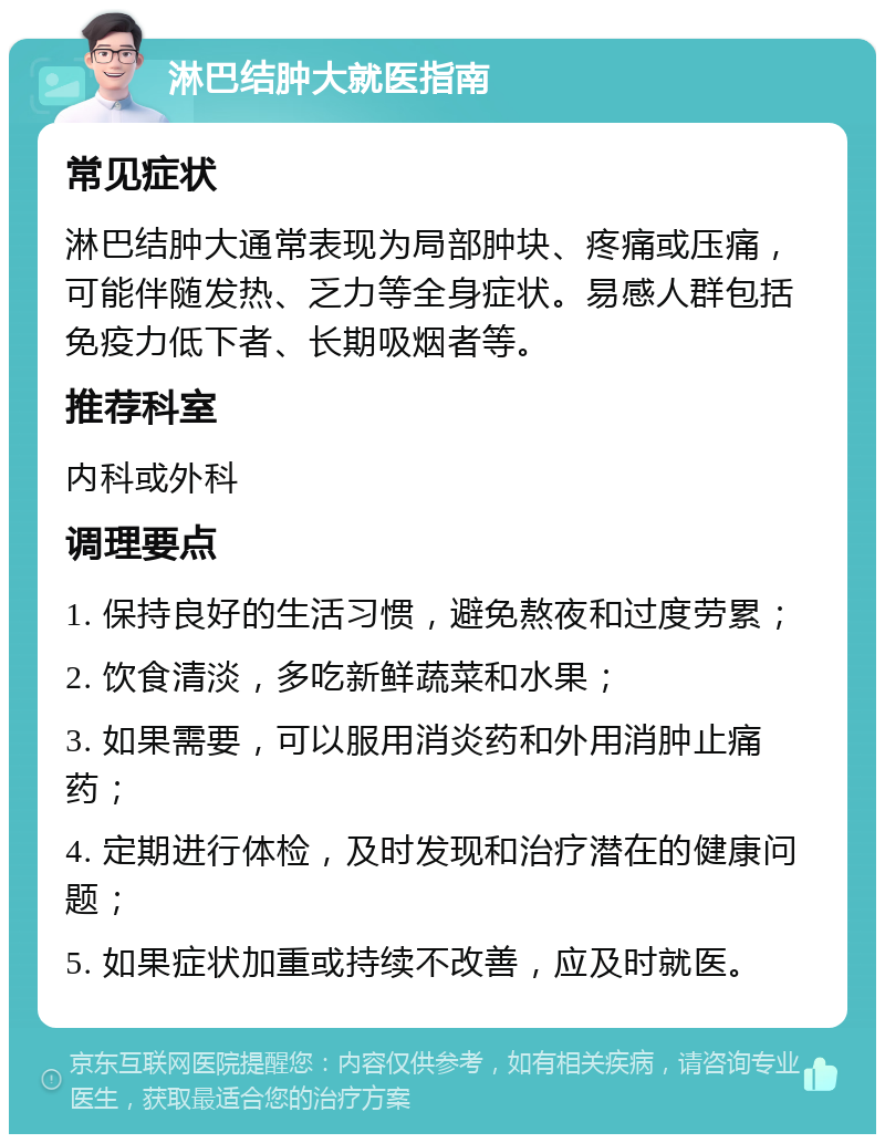 淋巴结肿大就医指南 常见症状 淋巴结肿大通常表现为局部肿块、疼痛或压痛，可能伴随发热、乏力等全身症状。易感人群包括免疫力低下者、长期吸烟者等。 推荐科室 内科或外科 调理要点 1. 保持良好的生活习惯，避免熬夜和过度劳累； 2. 饮食清淡，多吃新鲜蔬菜和水果； 3. 如果需要，可以服用消炎药和外用消肿止痛药； 4. 定期进行体检，及时发现和治疗潜在的健康问题； 5. 如果症状加重或持续不改善，应及时就医。