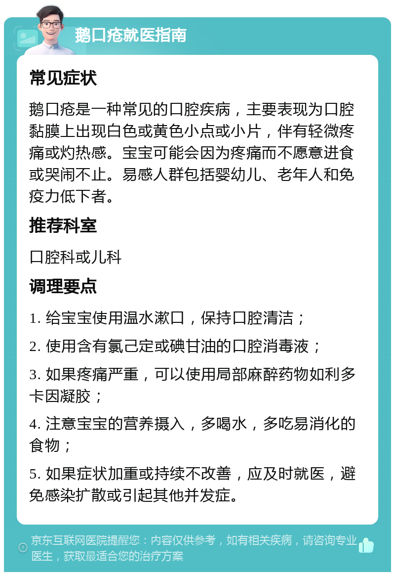 鹅口疮就医指南 常见症状 鹅口疮是一种常见的口腔疾病，主要表现为口腔黏膜上出现白色或黄色小点或小片，伴有轻微疼痛或灼热感。宝宝可能会因为疼痛而不愿意进食或哭闹不止。易感人群包括婴幼儿、老年人和免疫力低下者。 推荐科室 口腔科或儿科 调理要点 1. 给宝宝使用温水漱口，保持口腔清洁； 2. 使用含有氯己定或碘甘油的口腔消毒液； 3. 如果疼痛严重，可以使用局部麻醉药物如利多卡因凝胶； 4. 注意宝宝的营养摄入，多喝水，多吃易消化的食物； 5. 如果症状加重或持续不改善，应及时就医，避免感染扩散或引起其他并发症。