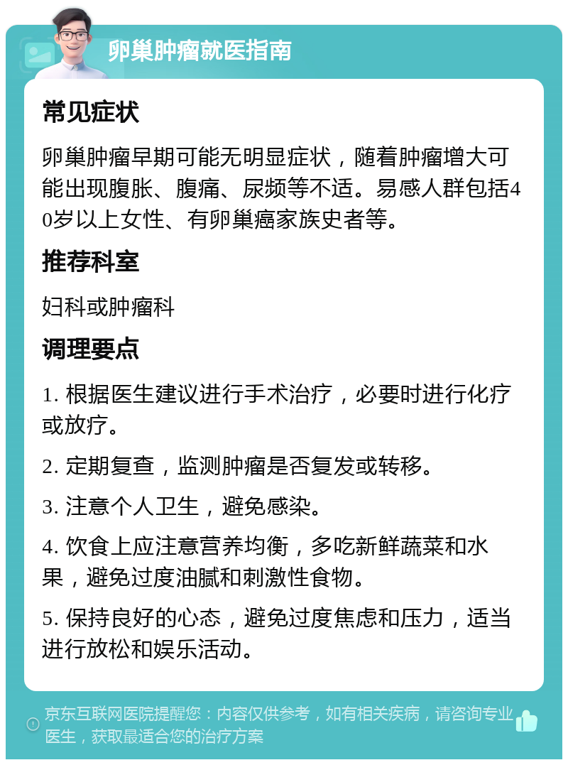 卵巢肿瘤就医指南 常见症状 卵巢肿瘤早期可能无明显症状，随着肿瘤增大可能出现腹胀、腹痛、尿频等不适。易感人群包括40岁以上女性、有卵巢癌家族史者等。 推荐科室 妇科或肿瘤科 调理要点 1. 根据医生建议进行手术治疗，必要时进行化疗或放疗。 2. 定期复查，监测肿瘤是否复发或转移。 3. 注意个人卫生，避免感染。 4. 饮食上应注意营养均衡，多吃新鲜蔬菜和水果，避免过度油腻和刺激性食物。 5. 保持良好的心态，避免过度焦虑和压力，适当进行放松和娱乐活动。