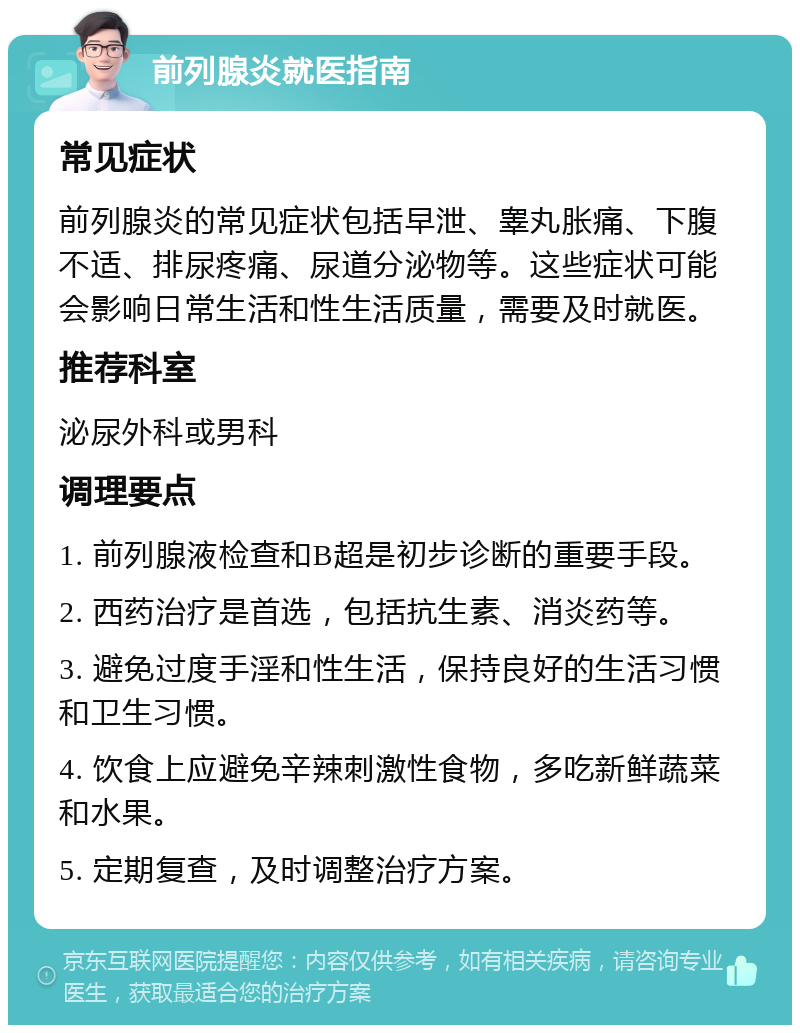 前列腺炎就医指南 常见症状 前列腺炎的常见症状包括早泄、睾丸胀痛、下腹不适、排尿疼痛、尿道分泌物等。这些症状可能会影响日常生活和性生活质量，需要及时就医。 推荐科室 泌尿外科或男科 调理要点 1. 前列腺液检查和B超是初步诊断的重要手段。 2. 西药治疗是首选，包括抗生素、消炎药等。 3. 避免过度手淫和性生活，保持良好的生活习惯和卫生习惯。 4. 饮食上应避免辛辣刺激性食物，多吃新鲜蔬菜和水果。 5. 定期复查，及时调整治疗方案。