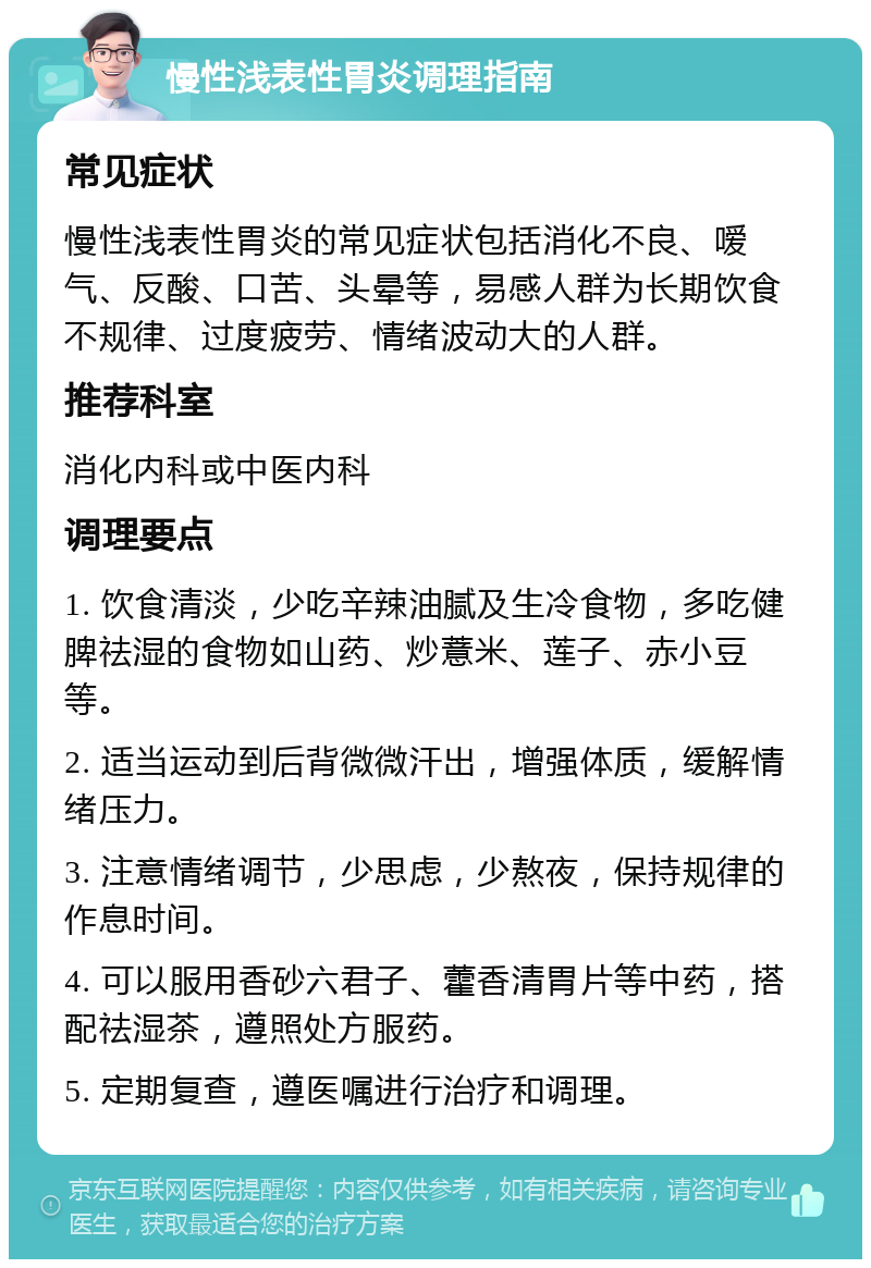 慢性浅表性胃炎调理指南 常见症状 慢性浅表性胃炎的常见症状包括消化不良、嗳气、反酸、口苦、头晕等，易感人群为长期饮食不规律、过度疲劳、情绪波动大的人群。 推荐科室 消化内科或中医内科 调理要点 1. 饮食清淡，少吃辛辣油腻及生冷食物，多吃健脾祛湿的食物如山药、炒薏米、莲子、赤小豆等。 2. 适当运动到后背微微汗出，增强体质，缓解情绪压力。 3. 注意情绪调节，少思虑，少熬夜，保持规律的作息时间。 4. 可以服用香砂六君子、藿香清胃片等中药，搭配祛湿茶，遵照处方服药。 5. 定期复查，遵医嘱进行治疗和调理。