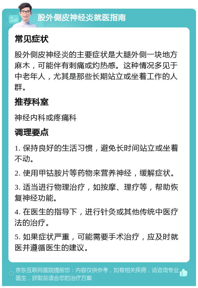 股外侧皮神经炎就医指南 常见症状 股外侧皮神经炎的主要症状是大腿外侧一块地方麻木，可能伴有刺痛或灼热感。这种情况多见于中老年人，尤其是那些长期站立或坐着工作的人群。 推荐科室 神经内科或疼痛科 调理要点 1. 保持良好的生活习惯，避免长时间站立或坐着不动。 2. 使用甲钴胺片等药物来营养神经，缓解症状。 3. 适当进行物理治疗，如按摩、理疗等，帮助恢复神经功能。 4. 在医生的指导下，进行针灸或其他传统中医疗法的治疗。 5. 如果症状严重，可能需要手术治疗，应及时就医并遵循医生的建议。