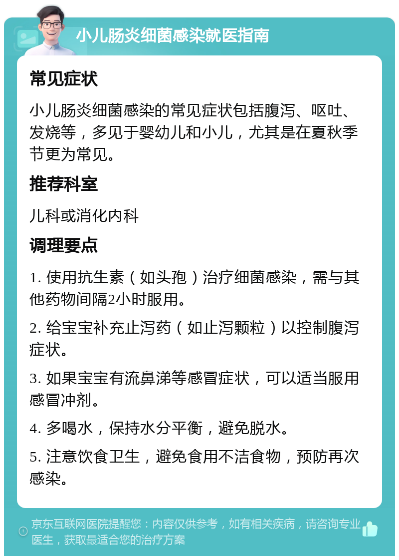 小儿肠炎细菌感染就医指南 常见症状 小儿肠炎细菌感染的常见症状包括腹泻、呕吐、发烧等，多见于婴幼儿和小儿，尤其是在夏秋季节更为常见。 推荐科室 儿科或消化内科 调理要点 1. 使用抗生素（如头孢）治疗细菌感染，需与其他药物间隔2小时服用。 2. 给宝宝补充止泻药（如止泻颗粒）以控制腹泻症状。 3. 如果宝宝有流鼻涕等感冒症状，可以适当服用感冒冲剂。 4. 多喝水，保持水分平衡，避免脱水。 5. 注意饮食卫生，避免食用不洁食物，预防再次感染。