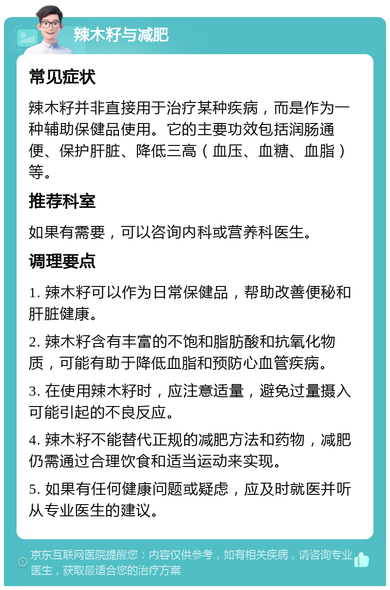 辣木籽与减肥 常见症状 辣木籽并非直接用于治疗某种疾病，而是作为一种辅助保健品使用。它的主要功效包括润肠通便、保护肝脏、降低三高（血压、血糖、血脂）等。 推荐科室 如果有需要，可以咨询内科或营养科医生。 调理要点 1. 辣木籽可以作为日常保健品，帮助改善便秘和肝脏健康。 2. 辣木籽含有丰富的不饱和脂肪酸和抗氧化物质，可能有助于降低血脂和预防心血管疾病。 3. 在使用辣木籽时，应注意适量，避免过量摄入可能引起的不良反应。 4. 辣木籽不能替代正规的减肥方法和药物，减肥仍需通过合理饮食和适当运动来实现。 5. 如果有任何健康问题或疑虑，应及时就医并听从专业医生的建议。