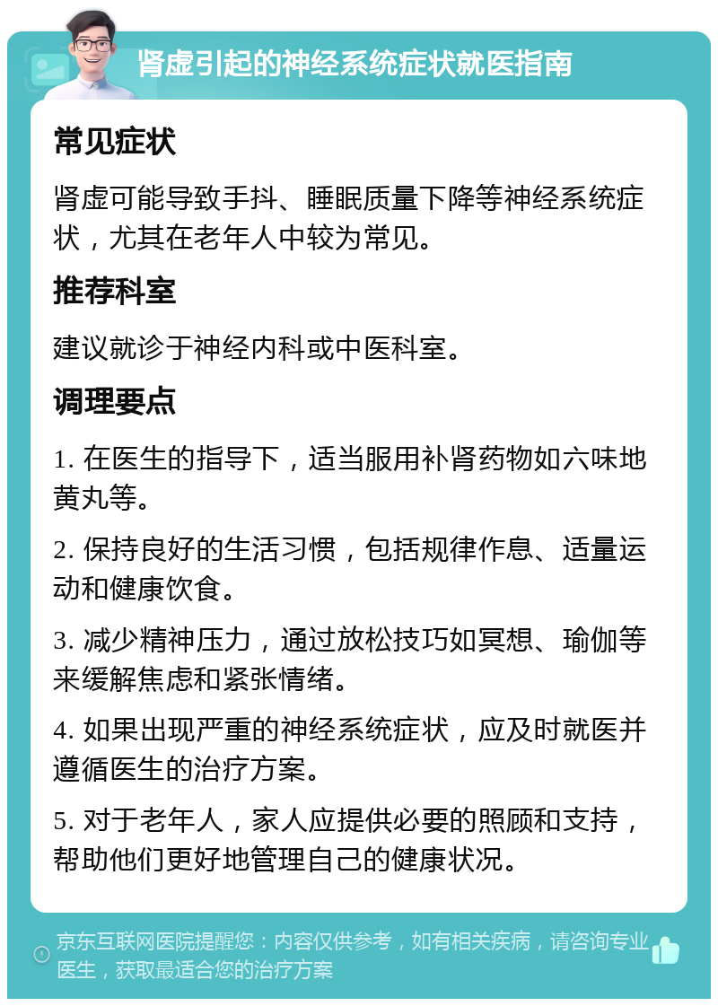 肾虚引起的神经系统症状就医指南 常见症状 肾虚可能导致手抖、睡眠质量下降等神经系统症状，尤其在老年人中较为常见。 推荐科室 建议就诊于神经内科或中医科室。 调理要点 1. 在医生的指导下，适当服用补肾药物如六味地黄丸等。 2. 保持良好的生活习惯，包括规律作息、适量运动和健康饮食。 3. 减少精神压力，通过放松技巧如冥想、瑜伽等来缓解焦虑和紧张情绪。 4. 如果出现严重的神经系统症状，应及时就医并遵循医生的治疗方案。 5. 对于老年人，家人应提供必要的照顾和支持，帮助他们更好地管理自己的健康状况。