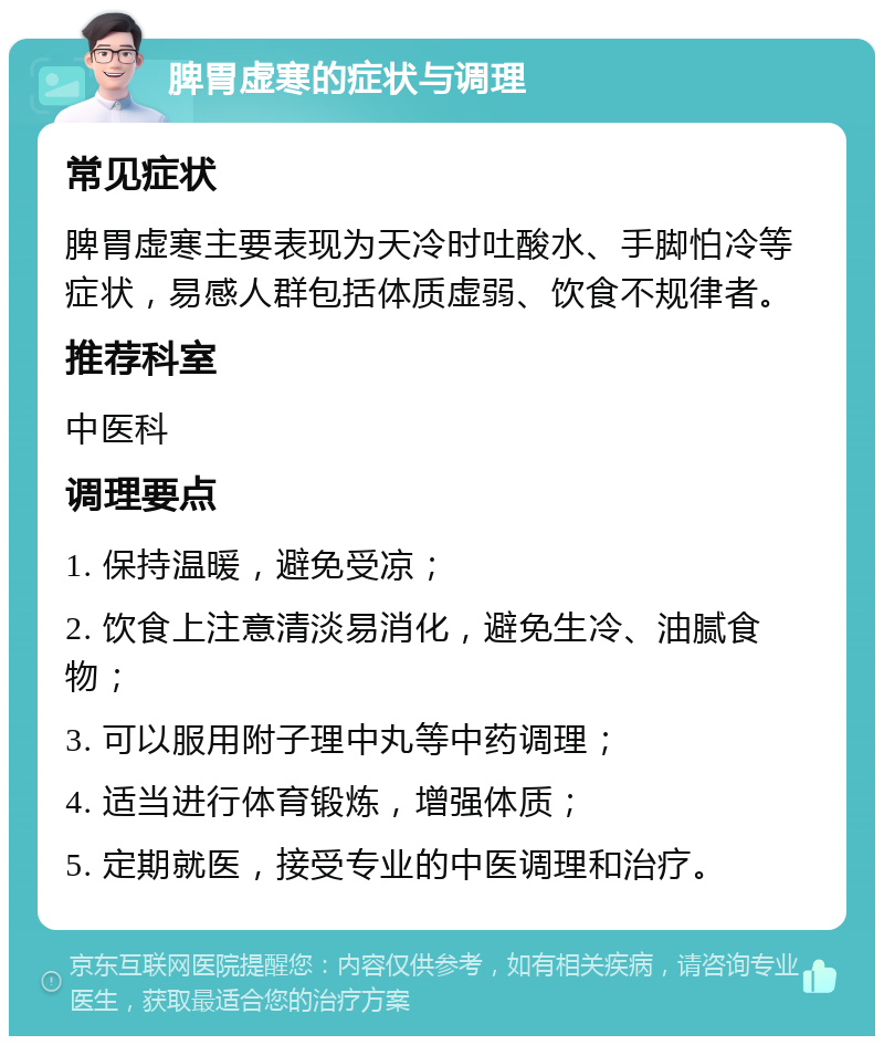 脾胃虚寒的症状与调理 常见症状 脾胃虚寒主要表现为天冷时吐酸水、手脚怕冷等症状，易感人群包括体质虚弱、饮食不规律者。 推荐科室 中医科 调理要点 1. 保持温暖，避免受凉； 2. 饮食上注意清淡易消化，避免生冷、油腻食物； 3. 可以服用附子理中丸等中药调理； 4. 适当进行体育锻炼，增强体质； 5. 定期就医，接受专业的中医调理和治疗。