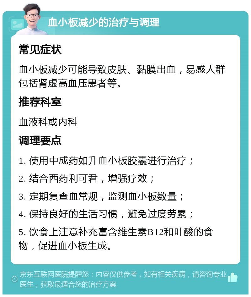 血小板减少的治疗与调理 常见症状 血小板减少可能导致皮肤、黏膜出血，易感人群包括肾虚高血压患者等。 推荐科室 血液科或内科 调理要点 1. 使用中成药如升血小板胶囊进行治疗； 2. 结合西药利可君，增强疗效； 3. 定期复查血常规，监测血小板数量； 4. 保持良好的生活习惯，避免过度劳累； 5. 饮食上注意补充富含维生素B12和叶酸的食物，促进血小板生成。