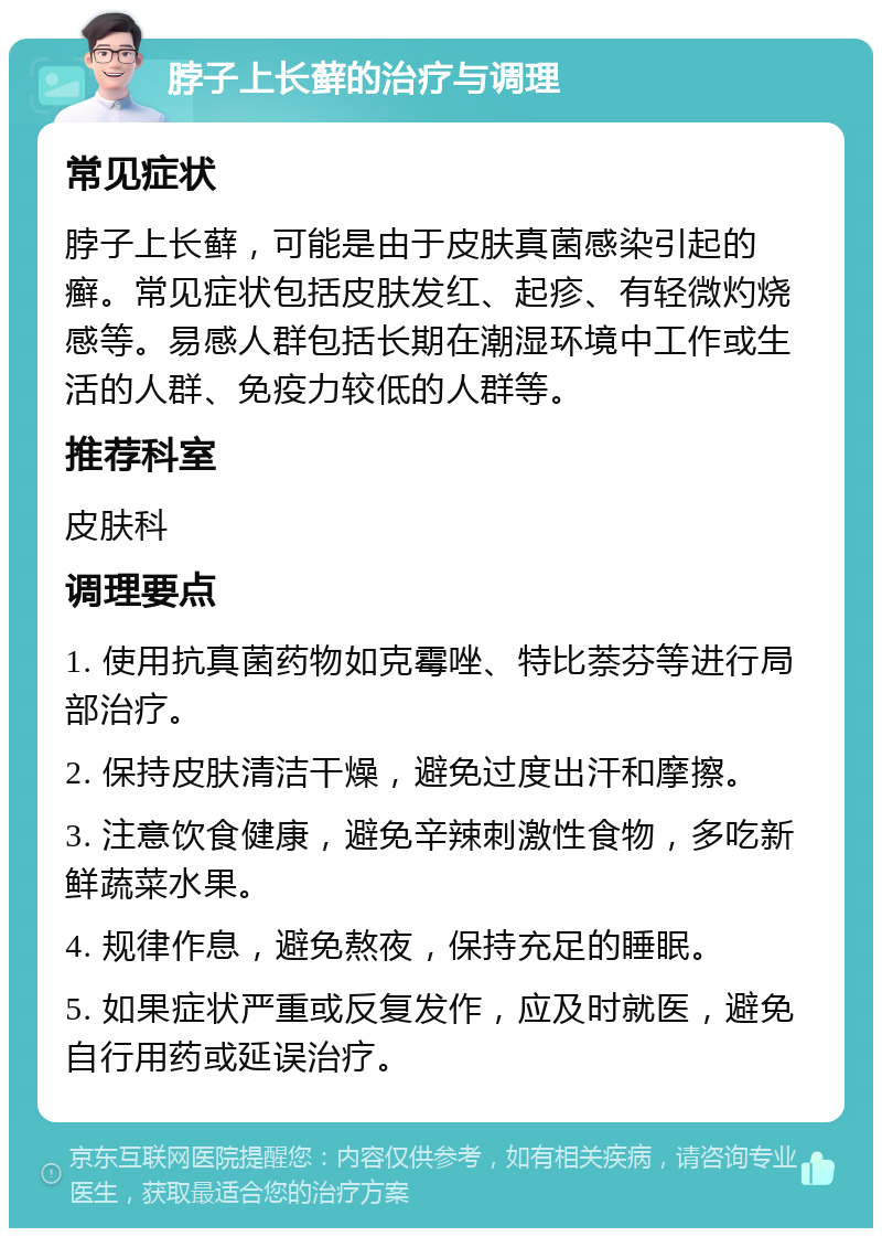 脖子上长藓的治疗与调理 常见症状 脖子上长藓，可能是由于皮肤真菌感染引起的癣。常见症状包括皮肤发红、起疹、有轻微灼烧感等。易感人群包括长期在潮湿环境中工作或生活的人群、免疫力较低的人群等。 推荐科室 皮肤科 调理要点 1. 使用抗真菌药物如克霉唑、特比萘芬等进行局部治疗。 2. 保持皮肤清洁干燥，避免过度出汗和摩擦。 3. 注意饮食健康，避免辛辣刺激性食物，多吃新鲜蔬菜水果。 4. 规律作息，避免熬夜，保持充足的睡眠。 5. 如果症状严重或反复发作，应及时就医，避免自行用药或延误治疗。