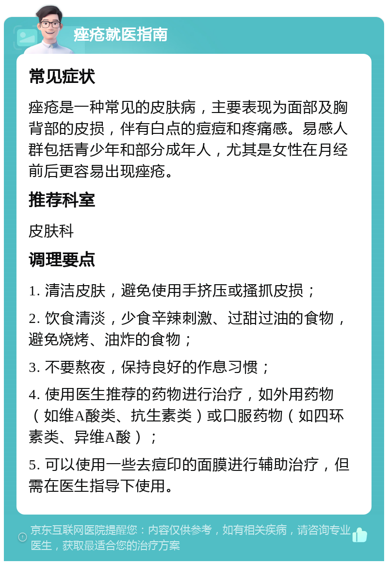 痤疮就医指南 常见症状 痤疮是一种常见的皮肤病，主要表现为面部及胸背部的皮损，伴有白点的痘痘和疼痛感。易感人群包括青少年和部分成年人，尤其是女性在月经前后更容易出现痤疮。 推荐科室 皮肤科 调理要点 1. 清洁皮肤，避免使用手挤压或搔抓皮损； 2. 饮食清淡，少食辛辣刺激、过甜过油的食物，避免烧烤、油炸的食物； 3. 不要熬夜，保持良好的作息习惯； 4. 使用医生推荐的药物进行治疗，如外用药物（如维A酸类、抗生素类）或口服药物（如四环素类、异维A酸）； 5. 可以使用一些去痘印的面膜进行辅助治疗，但需在医生指导下使用。