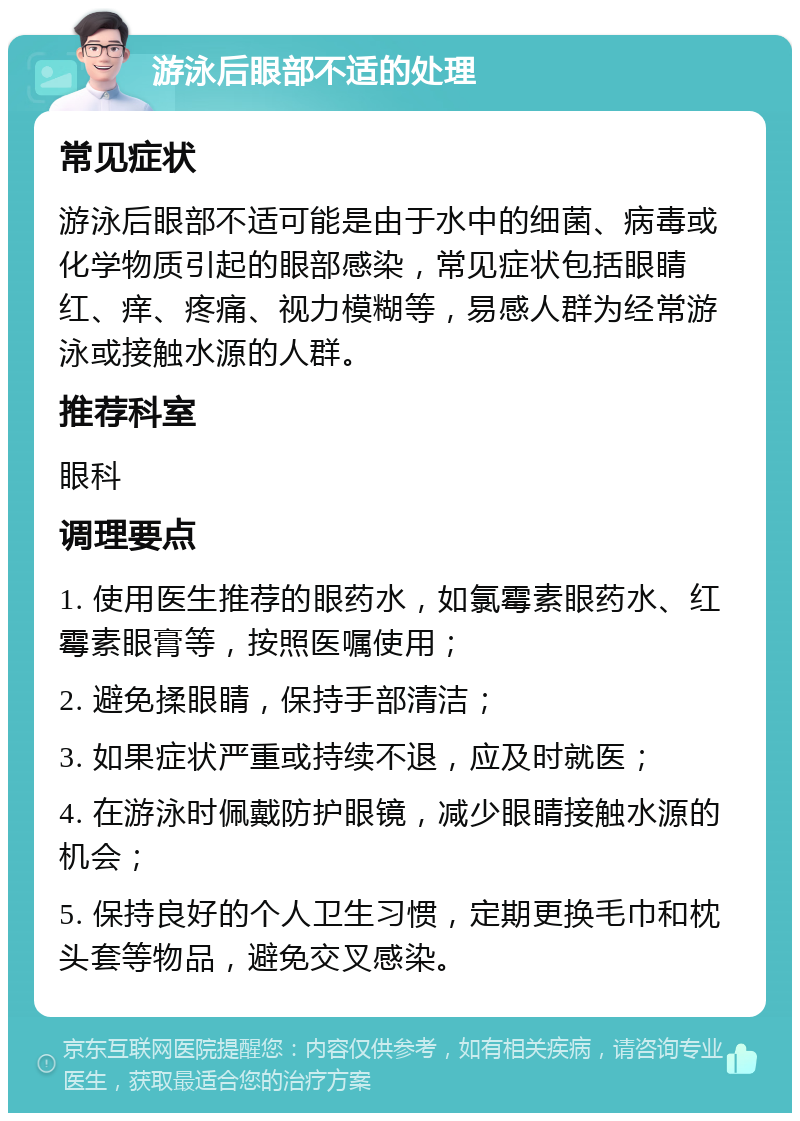 游泳后眼部不适的处理 常见症状 游泳后眼部不适可能是由于水中的细菌、病毒或化学物质引起的眼部感染，常见症状包括眼睛红、痒、疼痛、视力模糊等，易感人群为经常游泳或接触水源的人群。 推荐科室 眼科 调理要点 1. 使用医生推荐的眼药水，如氯霉素眼药水、红霉素眼膏等，按照医嘱使用； 2. 避免揉眼睛，保持手部清洁； 3. 如果症状严重或持续不退，应及时就医； 4. 在游泳时佩戴防护眼镜，减少眼睛接触水源的机会； 5. 保持良好的个人卫生习惯，定期更换毛巾和枕头套等物品，避免交叉感染。