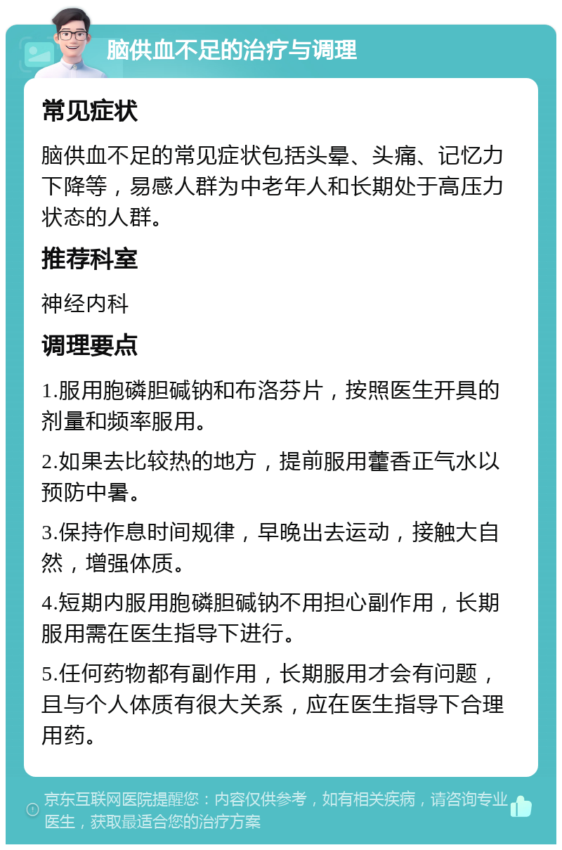 脑供血不足的治疗与调理 常见症状 脑供血不足的常见症状包括头晕、头痛、记忆力下降等，易感人群为中老年人和长期处于高压力状态的人群。 推荐科室 神经内科 调理要点 1.服用胞磷胆碱钠和布洛芬片，按照医生开具的剂量和频率服用。 2.如果去比较热的地方，提前服用藿香正气水以预防中暑。 3.保持作息时间规律，早晚出去运动，接触大自然，增强体质。 4.短期内服用胞磷胆碱钠不用担心副作用，长期服用需在医生指导下进行。 5.任何药物都有副作用，长期服用才会有问题，且与个人体质有很大关系，应在医生指导下合理用药。