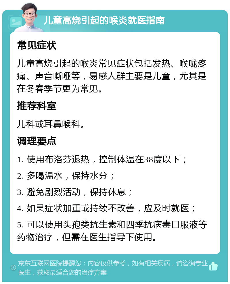 儿童高烧引起的喉炎就医指南 常见症状 儿童高烧引起的喉炎常见症状包括发热、喉咙疼痛、声音嘶哑等，易感人群主要是儿童，尤其是在冬春季节更为常见。 推荐科室 儿科或耳鼻喉科。 调理要点 1. 使用布洛芬退热，控制体温在38度以下； 2. 多喝温水，保持水分； 3. 避免剧烈活动，保持休息； 4. 如果症状加重或持续不改善，应及时就医； 5. 可以使用头孢类抗生素和四季抗病毒口服液等药物治疗，但需在医生指导下使用。