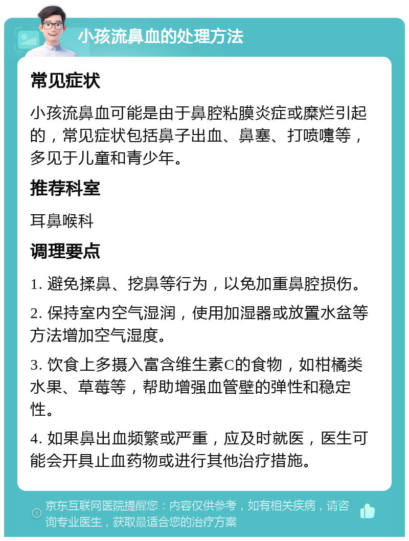 小孩流鼻血的处理方法 常见症状 小孩流鼻血可能是由于鼻腔粘膜炎症或糜烂引起的，常见症状包括鼻子出血、鼻塞、打喷嚏等，多见于儿童和青少年。 推荐科室 耳鼻喉科 调理要点 1. 避免揉鼻、挖鼻等行为，以免加重鼻腔损伤。 2. 保持室内空气湿润，使用加湿器或放置水盆等方法增加空气湿度。 3. 饮食上多摄入富含维生素C的食物，如柑橘类水果、草莓等，帮助增强血管壁的弹性和稳定性。 4. 如果鼻出血频繁或严重，应及时就医，医生可能会开具止血药物或进行其他治疗措施。