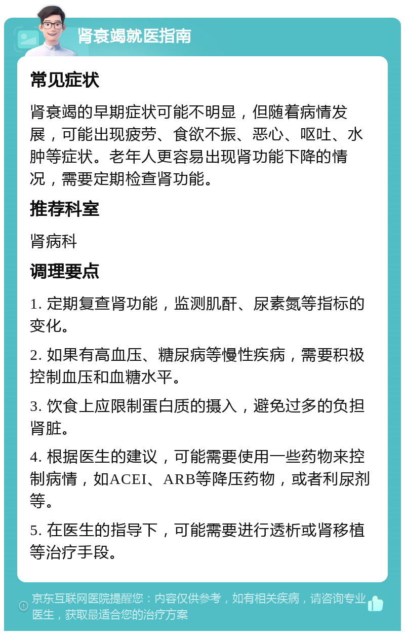 肾衰竭就医指南 常见症状 肾衰竭的早期症状可能不明显，但随着病情发展，可能出现疲劳、食欲不振、恶心、呕吐、水肿等症状。老年人更容易出现肾功能下降的情况，需要定期检查肾功能。 推荐科室 肾病科 调理要点 1. 定期复查肾功能，监测肌酐、尿素氮等指标的变化。 2. 如果有高血压、糖尿病等慢性疾病，需要积极控制血压和血糖水平。 3. 饮食上应限制蛋白质的摄入，避免过多的负担肾脏。 4. 根据医生的建议，可能需要使用一些药物来控制病情，如ACEI、ARB等降压药物，或者利尿剂等。 5. 在医生的指导下，可能需要进行透析或肾移植等治疗手段。