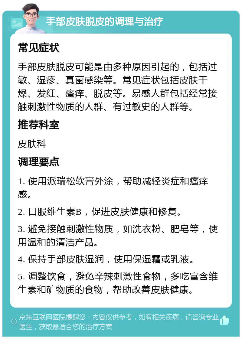 手部皮肤脱皮的调理与治疗 常见症状 手部皮肤脱皮可能是由多种原因引起的，包括过敏、湿疹、真菌感染等。常见症状包括皮肤干燥、发红、瘙痒、脱皮等。易感人群包括经常接触刺激性物质的人群、有过敏史的人群等。 推荐科室 皮肤科 调理要点 1. 使用派瑞松软膏外涂，帮助减轻炎症和瘙痒感。 2. 口服维生素B，促进皮肤健康和修复。 3. 避免接触刺激性物质，如洗衣粉、肥皂等，使用温和的清洁产品。 4. 保持手部皮肤湿润，使用保湿霜或乳液。 5. 调整饮食，避免辛辣刺激性食物，多吃富含维生素和矿物质的食物，帮助改善皮肤健康。