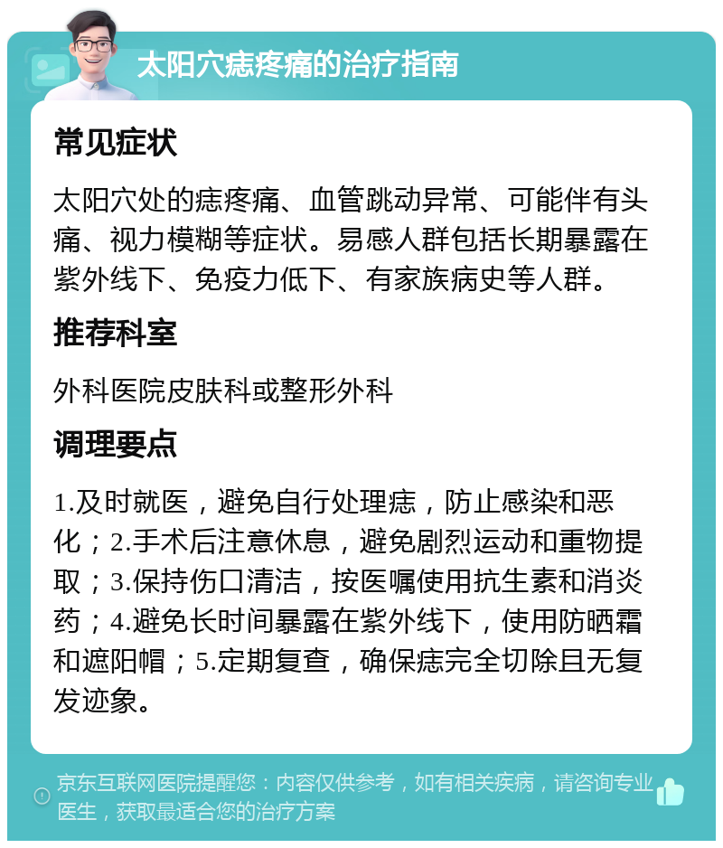 太阳穴痣疼痛的治疗指南 常见症状 太阳穴处的痣疼痛、血管跳动异常、可能伴有头痛、视力模糊等症状。易感人群包括长期暴露在紫外线下、免疫力低下、有家族病史等人群。 推荐科室 外科医院皮肤科或整形外科 调理要点 1.及时就医，避免自行处理痣，防止感染和恶化；2.手术后注意休息，避免剧烈运动和重物提取；3.保持伤口清洁，按医嘱使用抗生素和消炎药；4.避免长时间暴露在紫外线下，使用防晒霜和遮阳帽；5.定期复查，确保痣完全切除且无复发迹象。