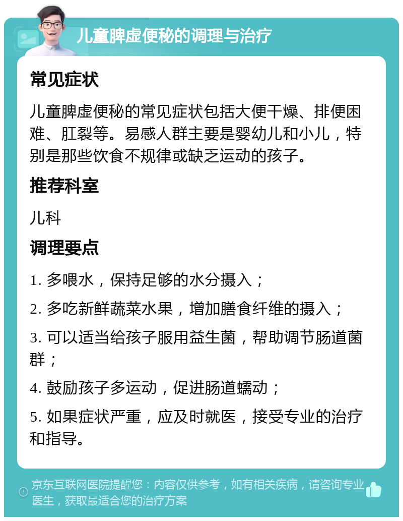 儿童脾虚便秘的调理与治疗 常见症状 儿童脾虚便秘的常见症状包括大便干燥、排便困难、肛裂等。易感人群主要是婴幼儿和小儿，特别是那些饮食不规律或缺乏运动的孩子。 推荐科室 儿科 调理要点 1. 多喂水，保持足够的水分摄入； 2. 多吃新鲜蔬菜水果，增加膳食纤维的摄入； 3. 可以适当给孩子服用益生菌，帮助调节肠道菌群； 4. 鼓励孩子多运动，促进肠道蠕动； 5. 如果症状严重，应及时就医，接受专业的治疗和指导。