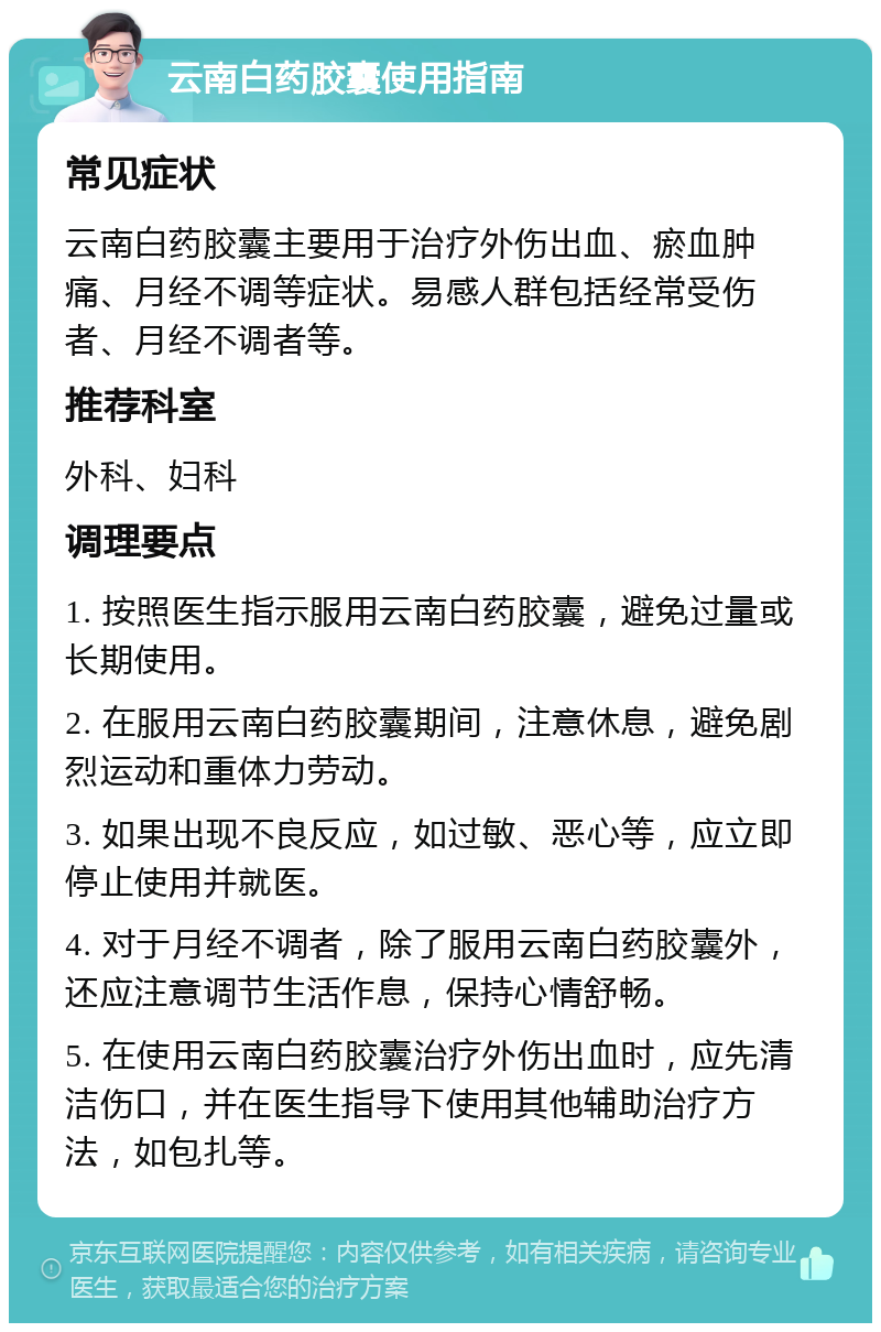 云南白药胶囊使用指南 常见症状 云南白药胶囊主要用于治疗外伤出血、瘀血肿痛、月经不调等症状。易感人群包括经常受伤者、月经不调者等。 推荐科室 外科、妇科 调理要点 1. 按照医生指示服用云南白药胶囊，避免过量或长期使用。 2. 在服用云南白药胶囊期间，注意休息，避免剧烈运动和重体力劳动。 3. 如果出现不良反应，如过敏、恶心等，应立即停止使用并就医。 4. 对于月经不调者，除了服用云南白药胶囊外，还应注意调节生活作息，保持心情舒畅。 5. 在使用云南白药胶囊治疗外伤出血时，应先清洁伤口，并在医生指导下使用其他辅助治疗方法，如包扎等。