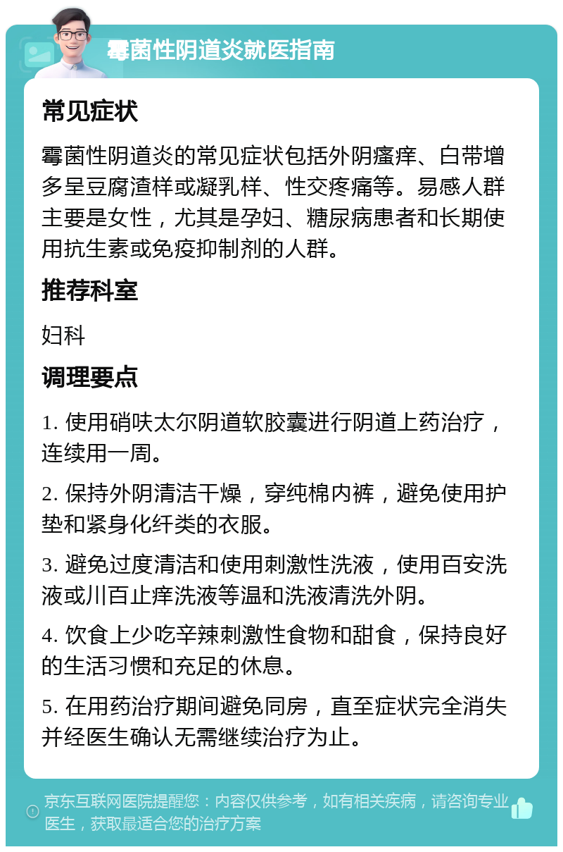 霉菌性阴道炎就医指南 常见症状 霉菌性阴道炎的常见症状包括外阴瘙痒、白带增多呈豆腐渣样或凝乳样、性交疼痛等。易感人群主要是女性，尤其是孕妇、糖尿病患者和长期使用抗生素或免疫抑制剂的人群。 推荐科室 妇科 调理要点 1. 使用硝呋太尔阴道软胶囊进行阴道上药治疗，连续用一周。 2. 保持外阴清洁干燥，穿纯棉内裤，避免使用护垫和紧身化纤类的衣服。 3. 避免过度清洁和使用刺激性洗液，使用百安洗液或川百止痒洗液等温和洗液清洗外阴。 4. 饮食上少吃辛辣刺激性食物和甜食，保持良好的生活习惯和充足的休息。 5. 在用药治疗期间避免同房，直至症状完全消失并经医生确认无需继续治疗为止。