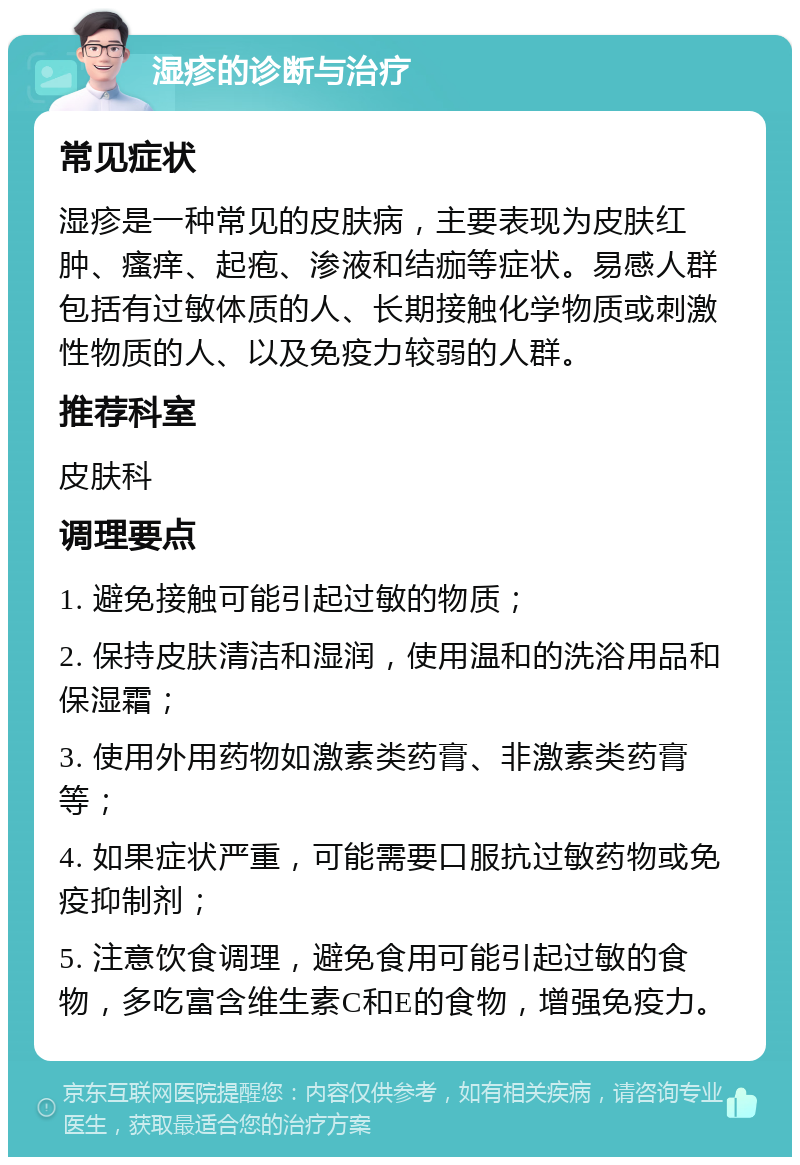 湿疹的诊断与治疗 常见症状 湿疹是一种常见的皮肤病，主要表现为皮肤红肿、瘙痒、起疱、渗液和结痂等症状。易感人群包括有过敏体质的人、长期接触化学物质或刺激性物质的人、以及免疫力较弱的人群。 推荐科室 皮肤科 调理要点 1. 避免接触可能引起过敏的物质； 2. 保持皮肤清洁和湿润，使用温和的洗浴用品和保湿霜； 3. 使用外用药物如激素类药膏、非激素类药膏等； 4. 如果症状严重，可能需要口服抗过敏药物或免疫抑制剂； 5. 注意饮食调理，避免食用可能引起过敏的食物，多吃富含维生素C和E的食物，增强免疫力。