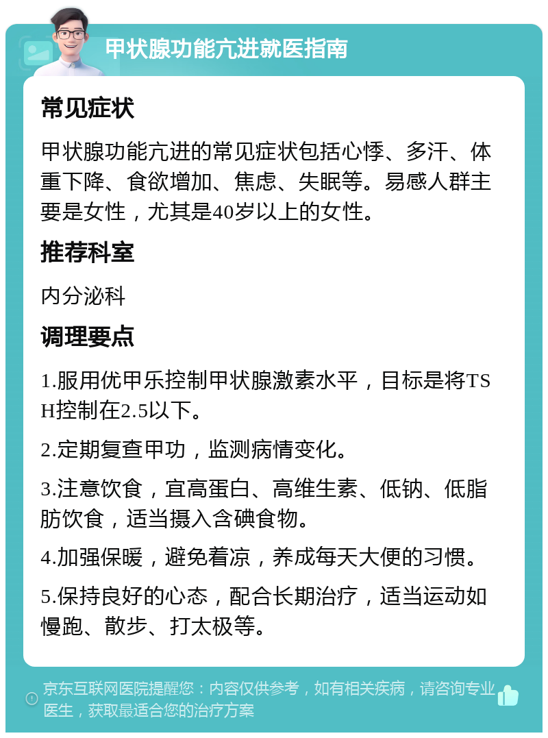 甲状腺功能亢进就医指南 常见症状 甲状腺功能亢进的常见症状包括心悸、多汗、体重下降、食欲增加、焦虑、失眠等。易感人群主要是女性，尤其是40岁以上的女性。 推荐科室 内分泌科 调理要点 1.服用优甲乐控制甲状腺激素水平，目标是将TSH控制在2.5以下。 2.定期复查甲功，监测病情变化。 3.注意饮食，宜高蛋白、高维生素、低钠、低脂肪饮食，适当摄入含碘食物。 4.加强保暖，避免着凉，养成每天大便的习惯。 5.保持良好的心态，配合长期治疗，适当运动如慢跑、散步、打太极等。