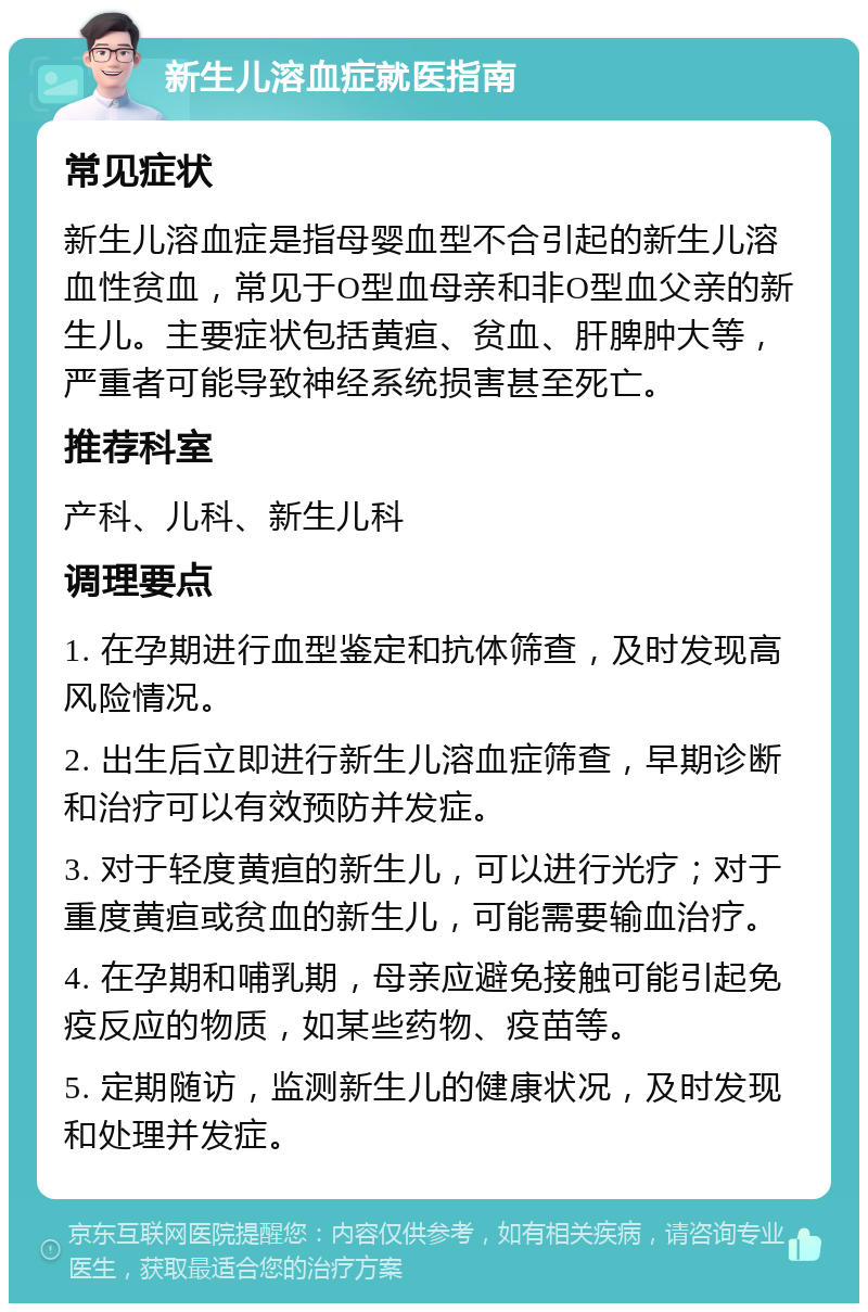 新生儿溶血症就医指南 常见症状 新生儿溶血症是指母婴血型不合引起的新生儿溶血性贫血，常见于O型血母亲和非O型血父亲的新生儿。主要症状包括黄疸、贫血、肝脾肿大等，严重者可能导致神经系统损害甚至死亡。 推荐科室 产科、儿科、新生儿科 调理要点 1. 在孕期进行血型鉴定和抗体筛查，及时发现高风险情况。 2. 出生后立即进行新生儿溶血症筛查，早期诊断和治疗可以有效预防并发症。 3. 对于轻度黄疸的新生儿，可以进行光疗；对于重度黄疸或贫血的新生儿，可能需要输血治疗。 4. 在孕期和哺乳期，母亲应避免接触可能引起免疫反应的物质，如某些药物、疫苗等。 5. 定期随访，监测新生儿的健康状况，及时发现和处理并发症。