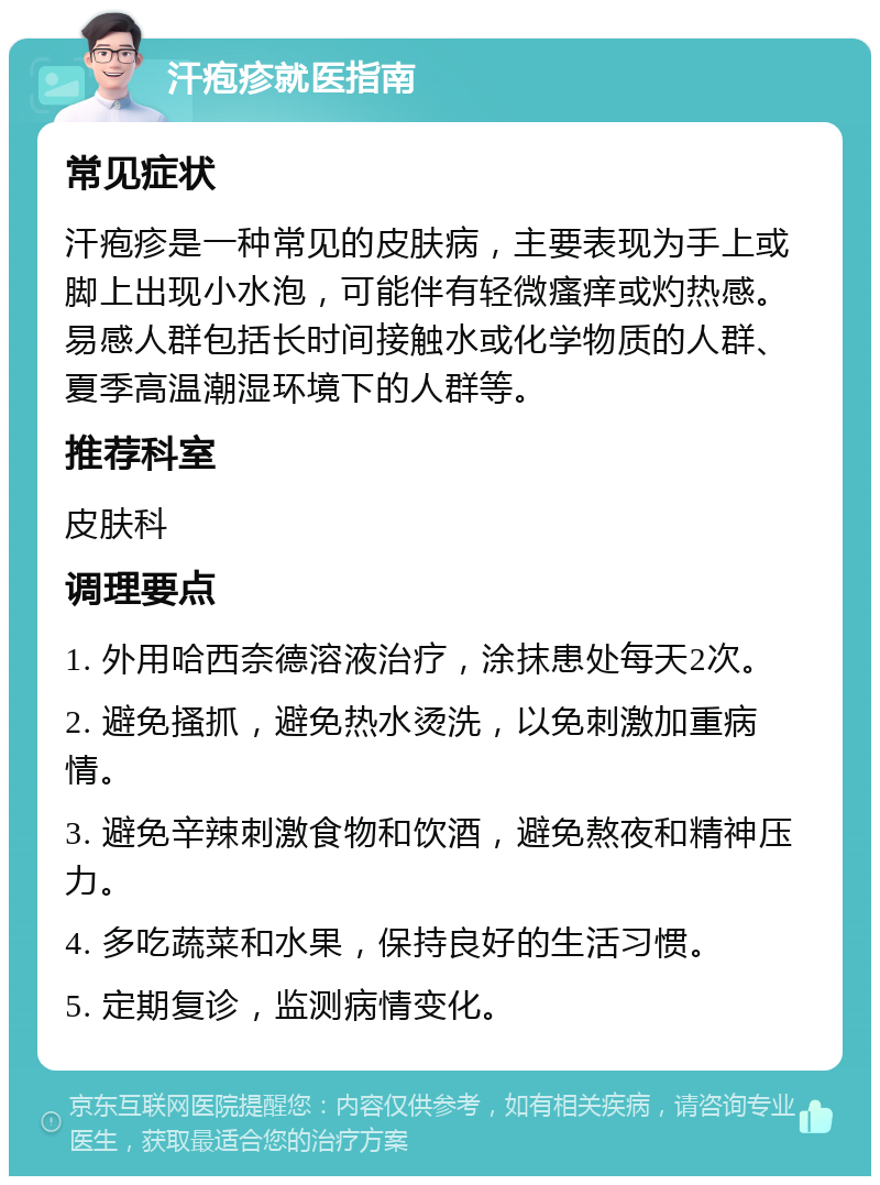 汗疱疹就医指南 常见症状 汗疱疹是一种常见的皮肤病，主要表现为手上或脚上出现小水泡，可能伴有轻微瘙痒或灼热感。易感人群包括长时间接触水或化学物质的人群、夏季高温潮湿环境下的人群等。 推荐科室 皮肤科 调理要点 1. 外用哈西奈德溶液治疗，涂抹患处每天2次。 2. 避免搔抓，避免热水烫洗，以免刺激加重病情。 3. 避免辛辣刺激食物和饮酒，避免熬夜和精神压力。 4. 多吃蔬菜和水果，保持良好的生活习惯。 5. 定期复诊，监测病情变化。