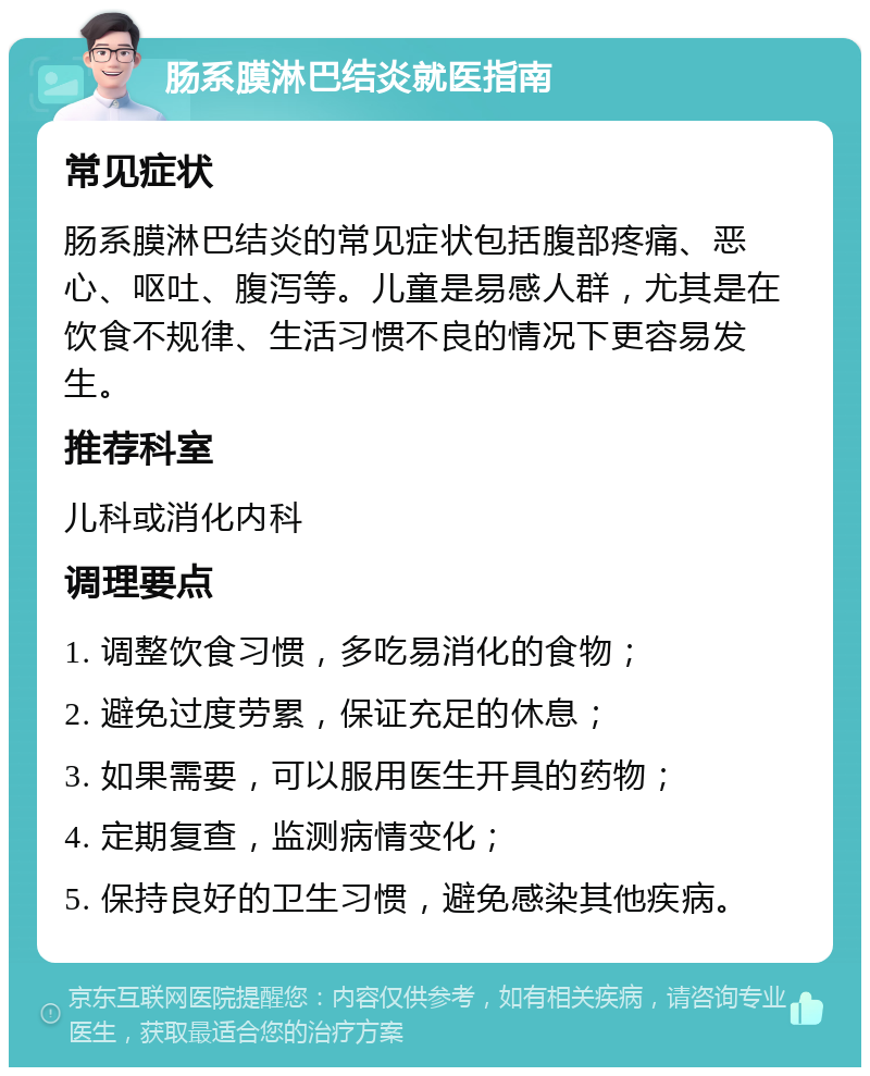 肠系膜淋巴结炎就医指南 常见症状 肠系膜淋巴结炎的常见症状包括腹部疼痛、恶心、呕吐、腹泻等。儿童是易感人群，尤其是在饮食不规律、生活习惯不良的情况下更容易发生。 推荐科室 儿科或消化内科 调理要点 1. 调整饮食习惯，多吃易消化的食物； 2. 避免过度劳累，保证充足的休息； 3. 如果需要，可以服用医生开具的药物； 4. 定期复查，监测病情变化； 5. 保持良好的卫生习惯，避免感染其他疾病。