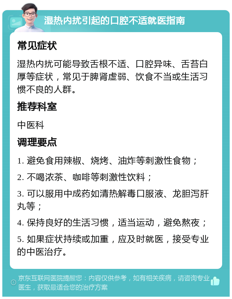 湿热内扰引起的口腔不适就医指南 常见症状 湿热内扰可能导致舌根不适、口腔异味、舌苔白厚等症状，常见于脾肾虚弱、饮食不当或生活习惯不良的人群。 推荐科室 中医科 调理要点 1. 避免食用辣椒、烧烤、油炸等刺激性食物； 2. 不喝浓茶、咖啡等刺激性饮料； 3. 可以服用中成药如清热解毒口服液、龙胆泻肝丸等； 4. 保持良好的生活习惯，适当运动，避免熬夜； 5. 如果症状持续或加重，应及时就医，接受专业的中医治疗。