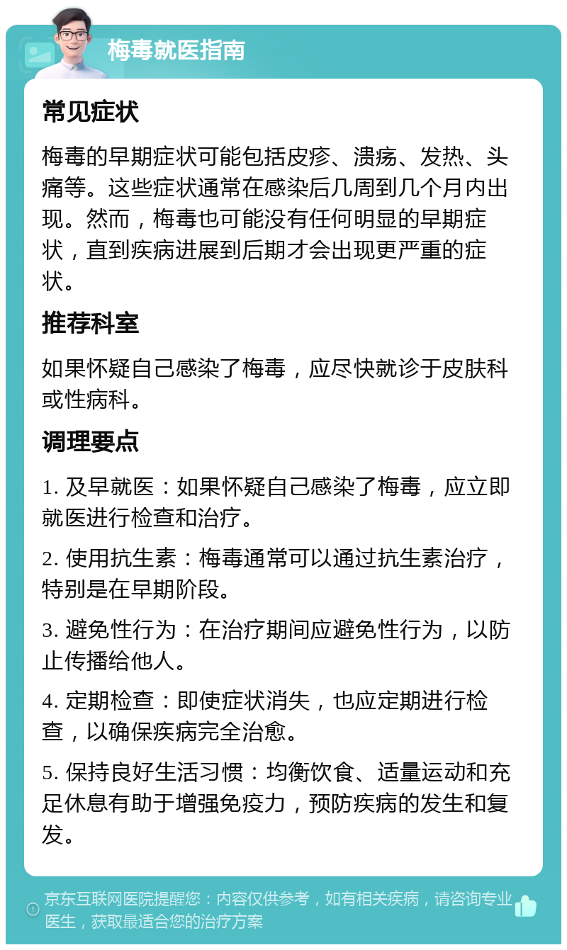 梅毒就医指南 常见症状 梅毒的早期症状可能包括皮疹、溃疡、发热、头痛等。这些症状通常在感染后几周到几个月内出现。然而，梅毒也可能没有任何明显的早期症状，直到疾病进展到后期才会出现更严重的症状。 推荐科室 如果怀疑自己感染了梅毒，应尽快就诊于皮肤科或性病科。 调理要点 1. 及早就医：如果怀疑自己感染了梅毒，应立即就医进行检查和治疗。 2. 使用抗生素：梅毒通常可以通过抗生素治疗，特别是在早期阶段。 3. 避免性行为：在治疗期间应避免性行为，以防止传播给他人。 4. 定期检查：即使症状消失，也应定期进行检查，以确保疾病完全治愈。 5. 保持良好生活习惯：均衡饮食、适量运动和充足休息有助于增强免疫力，预防疾病的发生和复发。