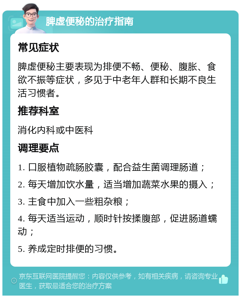 脾虚便秘的治疗指南 常见症状 脾虚便秘主要表现为排便不畅、便秘、腹胀、食欲不振等症状，多见于中老年人群和长期不良生活习惯者。 推荐科室 消化内科或中医科 调理要点 1. 口服植物疏肠胶囊，配合益生菌调理肠道； 2. 每天增加饮水量，适当增加蔬菜水果的摄入； 3. 主食中加入一些粗杂粮； 4. 每天适当运动，顺时针按揉腹部，促进肠道蠕动； 5. 养成定时排便的习惯。